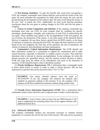FM 3-21.11
(3) War-Gaming Guidelines. To gain the benefits that result from war-gaming a
COA, the company commander must remain objective and record the results of the war
game. He must remember the assumptions he made about the enemy, his unit, and the
ground during the development of his tentative plan. He must avoid letting the enemy or
his unit “win” to justify the COA. Additionally, he must avoid drawing premature
conclusions about the war game or making changes to his COA until the war game is
complete.
c. Course of Action Comparison and Selection. If the company commander has
developed more than one COA, he must compare them by weighing the specific
advantages, disadvantages, strengths, and weaknesses of each COA as noted during the
war game. These attributes may pertain to the accomplishment of the unit purpose, the
use of terrain, the destruction of the enemy, or any other aspect of the operation that he
believes is important. He uses these factors, gained from his RCPA matrix, as his frame
of reference in tentatively selecting the best COA. He makes the final selection of a COA
based on his own judgment, the start time of the operation, the area of operations, the
scheme of maneuver, and subordinate unit tasks and purposes.
d. Commander’s Critical Information Requirements. The CCIR identify and
filter information needed by a commander to support his visualization and to make
critical decisions, especially to determine or validate courses of action. They help him
determine what is relevant to mission accomplishment. In one technique, he writes the
desired question, the quantified answer, and the reaction (critical decision to make).
CCIR also help focus the efforts of his subordinates and assist in the allocation of
resources. CCIR should be kept to what is absolutely essential.
(1) Priority Intelligence Requirements. PIR is information that a commander needs
to know about terrain or enemy in order to make a critical decision. PIR are best
expressed in a question that can be answered with a “Yes” or “No.”
EXAMPLE: Can enemy wheeled vehicles cross the creek at
NU12345678? If yes, the company will reinforce the obstacle and
establish an antiarmor ambush at this location. If no, the company will
emplace an OP then establish the antiarmor ambush along another route.
(2) Friendly Forces Information Requirements (FFIR). This is information that a
commander needs to know about his unit or adjacent units to make a critical decision.
EXAMPLE: I want to know when we have lost one MGS because I will
need to supplement the remaining direct fires of the support element with
additional mortar fires.
2-11. INITIATE MOVEMENT
The company commander initiates any movement necessary to continue mission
preparation or to posture the unit for the start of the mission. This step can be executed at
2-26
 