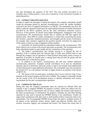 FM 3-21.11
any time throughout the sequence of the TLP. This may include movement to an
assembly area, a battle position, a new area of operation, or the movement of guides or
quartering parties.
2-12. CONDUCT RECONNAISSANCE
In order to exploit the principles of speed and surprise, the company commander should
weigh the advantage gained by personal reconnaissance versus the combat multiplier
received in the form of supplied information via FBCB2. The commander may have the
ability to plan his operation based upon the unprecedented amount of combat information
provided by the RSTA squadron and by the other information collection sources.
However, if time permits, he should verify higher headquarters’ intelligence with visual
reconnaissance. His reconnaissance should seek to confirm the PIR that support his
tentative plan. These PIR are usually assumptions or critical facts concerning the enemy
(his location, especially templated positions, and strength) and the terrain (verification,
for example, that a tentative support-by-fire position actually will allow for suppression
of the enemy or that an avenue of approach will be useable).
a. If possible, he should include his subordinate leaders in this reconnaissance. This
allows them to see as much of the terrain and enemy as possible. The reconnaissance also
helps subordinate leaders to gain insight into his visualization of the operation.
b. The leader’s reconnaissance may include moving to or beyond the line of
departure (LD) or walking from the forward edge of battle area (FEBA) back to and
through the company area of operation or battle position along likely enemy avenues of
approach. If possible, he should select a vantage point that provides the group with the
best possible view of the decisive point.
c. In addition to the leader’s reconnaissance, the unit may conduct additional
reconnaissance operations. Examples include surveillance of an area by subordinate
elements, patrols to determine where the enemy is (and is not) located, and establishment
of observation posts to gain additional information. The commander may also incorporate
the Javelin CLU as a surveillance tool (day or night), based on an analysis of the factors
of METT-TC.
d. The nature of the reconnaissance, including what it covers and how long it lasts,
depends on the tactical situation and the time available. The company commander should
use the results of the COA development process to identify information and security
requirements for the unit’s reconnaissance operations.
2-13. COMPLETE THE PLAN
During this step, the company commander takes his selected (or refined) COA and
expands it into a complete OPORD. He prepares overlays, refines the indirect fire list,
completes CSS and C2 requirements and, of course, updates the tentative plan based on
the latest reconnaissance or information. He prepares a briefing site and other briefing
materials he may need to present the OPORD directly to his subordinates. Finally, he
makes final coordination with other units or staff members before issuing the order to his
subordinates. The five-paragraph OPORD format helps him paint a complete picture of
all aspects of the operation: terrain, enemy, higher and adjacent friendly units, unit
mission, execution, support, and command and control. The format also assists him in
2-27
 