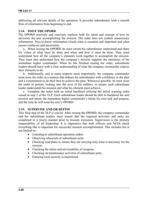 FM 3-21.11
2-28
addressing all relevant details of the operation. It provides subordinates with a smooth
flow of information from beginning to end.
2-14. ISSUE THE OPORD
The OPORD precisely and concisely explains both his intent and concept of how he
envisions the unit accomplishing the mission. The order does not contain unnecessary
information. Nice-to-know information clouds what is essential and important and often
causes confusion and uncertainty.
a. When issuing the OPORD, he must ensure his subordinates understand and share
his vision of what must be done and when and how it must be done. They must
understand how all the company’s elements work together to accomplish the mission.
They must also understand how the company’s mission supports the intentions of the
immediate higher commander. When he has finished issuing the order, subordinate
leaders should leave with a clear understanding of what the company commander expects
their elements to do.
b. Additionally, and in many respects more importantly, the company commander
must issue the order in a manner that imbues his subordinates with confidence in the plan
and a commitment to do their best to achieve the plan. Whenever possible, he must issue
the order in person, looking into the eyes of his soldiers, to ensure each subordinate
leader understands his mission and what his element must achieve.
c. Complete the order with an initial backbrief utilizing the initial warning order
issued in step 2 of the TLP. Each subordinate leader should be able to backbrief the unit
mission and intent, the immediate higher commander’s intent, his own task and purpose,
and the time he will issue his unit’s OPORD.
2-15. SUPERVISE AND OR REFINE
This final step of the TLP is crucial. After issuing the OPORD, the company commander
and his subordinate leaders must ensure that the required activities and tasks are
completed in a timely manner prior to mission execution. Supervision is the primary
responsibility of all leadership. It is imperative that both officers and NCOs check
everything that is important for successful mission accomplishment. This includes but is
not limited to--
• Listening to subordinate operation orders.
• Observing rehearsals of subordinate units.
• Checking load plans to ensure they are carrying only what is necessary for the
mission.
• Checking the status and serviceability of weapons.
• Checking on maintenance activities of subordinate units.
• Ensuring local security is maintained.
 