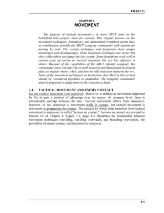 FM 3-21.11
CHAPTER 3
MOVEMENT
The purpose of tactical movement is to move SBCT units on the
battlefield and prepare them for contact. This chapter focuses on the
movement techniques, formations, and dismounted transition points that,
in combination, provide the SBCT company commander with options for
moving his unit. The various techniques and formations have unique
advantages and disadvantages. Some movement techniques are secure but
slow while others are faster but less secure. Some formations work well in
certain types of terrain or tactical situations but are less effective in
others. Because of the capabilities of the SBCT infantry company, the
commander must consider the overall mounted and dismounted movement
plan, to include where, when, and how he will transition between the two.
None of the movement techniques or formations described in this section
should be considered inflexible or immutable. The company commander
must be prepared to adapt them to the situation at hand.
3-1. TACTICAL MOVEMENT AND ENEMY CONTACT
Do not confuse movement with maneuver. Maneuver is defined as movement supported
by fire to gain a position of advantage over the enemy. At company level, there is
considerable overlap between the two. Tactical movement differs from maneuver,
however, in that maneuver is movement while in contact, but tactical movement is
movement in preparation for contact. The process by which units transition from tactical
movement to maneuver is called "actions on contact." Actions on contact are covered in
Section IV of Chapter 4. Figure 3-1, page 3-2, illustrates the relationship between
movement techniques (traveling, traveling overwatch, and bounding overwatch), the
possibility of enemy contact, and transition to maneuver.
3-1
 