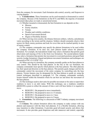 FM 3-21.11
form the company for movement. Each formation aids control, security, and firepower to
varying degrees.
a. Considerations. These formations can be used mounted or dismounted to control
the company. Because of the limitations on the ICVs and MGS, the majority of mounted
movement takes place on roads or unrestricted terrain.
(1) Whether mounted or dismounted, the best formation to use depends on the--
• Mission.
• Enemy situation.
• Terrain.
• Weather and visibility conditions.
• Speed of movement desired.
• Degree of flexibility desired.
(2) When moving cross-country, the distance between soldiers, vehicles, and platoons
varies according to the terrain and the situation. Soldiers should constantly observe their
sectors for likely enemy positions and look for cover that can be reached quickly in case
of enemy contact.
(3) The company commander may specify the platoon formations to be used within
the company formation. If he does not, each platoon leader selects his platoon's
formation. For example, the lead platoon leader may select a formation that permits good
observation and massing of fire to the front (vee formation). The second platoon leader
may select a formation that permits fast movement to overwatch positions and good flank
security (wedge formation). (Squad and platoon movement formations and techniques are
discussed in FM 3-21.9 [FM 7-5].)
(4) When moving in a formation, the company normally guides on the base platoon to
ease control. This should be the lead platoon. In the line or the vee formation, the
company commander must specify which platoon is the base platoon. The other platoons
key their speed and direction on the base platoon. This permits quick changes and lets the
commander control the movement of the entire company by controlling only the base
platoon. Terrain features may be designated for the base platoon to guide on, using the
control techniques described in paragraph 3-5. The company commander normally
locates himself within the formation where he can best see and direct the movement of
the base platoon.
(5) One technique used to alert units for possible movement or for units to report their
readiness to move is an alert status. With this technique, use a readiness condition
(REDCON) system to reflect the amount of time a unit will have before it is required to
move:
• REDCON 1: Be prepared to move immediately.
• REDCON 2: Be prepared to move in 15 minutes.
• REDCON 3: Be prepared to move in 1 hour.
• REDCON 4: Be prepared to move in 2 hours.
b. Formations. The following is a discussion of SBCT infantry company movement
formations.
(1) Column. The column formation allows the company to make contact with one
platoon and maneuver with the three trail platoons. It is a flexible formation, allowing
easy transition to other formations. It provides good all-round security and allows fast
movement. It also provides good dispersion and aids maneuver and control, especially
3-9
 