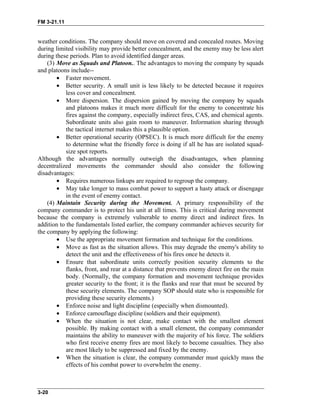FM 3-21.11
weather conditions. The company should move on covered and concealed routes. Moving
during limited visibility may provide better concealment, and the enemy may be less alert
during these periods. Plan to avoid identified danger areas.
(3) Move as Squads and Platoon.. The advantages to moving the company by squads
and platoons include--
• Faster movement.
• Better security. A small unit is less likely to be detected because it requires
less cover and concealment.
• More dispersion. The dispersion gained by moving the company by squads
and platoons makes it much more difficult for the enemy to concentrate his
fires against the company, especially indirect fires, CAS, and chemical agents.
Subordinate units also gain room to maneuver. Information sharing through
the tactical internet makes this a plausible option.
• Better operational security (OPSEC). It is much more difficult for the enemy
to determine what the friendly force is doing if all he has are isolated squad-
size spot reports.
Although the advantages normally outweigh the disadvantages, when planning
decentralized movements the commander should also consider the following
disadvantages:
• Requires numerous linkups are required to regroup the company.
• May take longer to mass combat power to support a hasty attack or disengage
in the event of enemy contact.
(4) Maintain Security during the Movement. A primary responsibility of the
company commander is to protect his unit at all times. This is critical during movement
because the company is extremely vulnerable to enemy direct and indirect fires. In
addition to the fundamentals listed earlier, the company commander achieves security for
the company by applying the following:
• Use the appropriate movement formation and technique for the conditions.
• Move as fast as the situation allows. This may degrade the enemy's ability to
detect the unit and the effectiveness of his fires once he detects it.
• Ensure that subordinate units correctly position security elements to the
flanks, front, and rear at a distance that prevents enemy direct fire on the main
body. (Normally, the company formation and movement technique provides
greater security to the front; it is the flanks and rear that must be secured by
these security elements. The company SOP should state who is responsible for
providing these security elements.)
• Enforce noise and light discipline (especially when dismounted).
• Enforce camouflage discipline (soldiers and their equipment).
• When the situation is not clear, make contact with the smallest element
possible. By making contact with a small element, the company commander
maintains the ability to maneuver with the majority of his force. The soldiers
who first receive enemy fires are most likely to become casualties. They also
are most likely to be suppressed and fixed by the enemy.
• When the situation is clear, the company commander must quickly mass the
effects of his combat power to overwhelm the enemy.
3-20
 