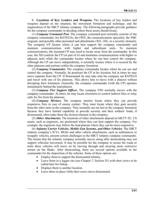 FM 3-21.11
b. Locations of Key Leaders and Weapons. The locations of key leaders and
weapons depend on the situation, the movement formation and technique, and the
organization of the SBCT infantry company. The following paragraphs provide guidance
for the company commander in deciding where these assets should locate.
(1) Company Command Post. The company command post normally consists of the
company commander, his RATELOs, the FIST, the communications specialist, the NBC
sergeant, and possibly other personnel and attachments (XO, 1SG, or a security element).
The company CP locates where it can best support the company commander and
maintain communications with higher and subordinate units. To maintain
communications, the mounted CP may need to locate away from the commander. In this
case, the XO controls the CP (or part of it) and maintains communications with higher or
adjacent units while the commander locates where he can best control the company.
Although the CP can move independently, it normally locates where it is secured by the
other platoons and sections within the company formation.
(2) Company Commander. The company commander locates where he can see and
control the company. Normally, he positions the CP at his location, but at times he may
move separate from the CP. If dismounted, he may take only his company net RATELO
and travel with one of his platoons. This allows him to move with a platoon without
disrupting their formation. Generally, the company commander (with the CP) operates
immediately behind the lead platoon.
(3) Company Fire Support Officer. The company FSO normally moves with the
company commander. At times, he may locate elsewhere to control indirect fires or relay
calls for fire from the platoons.
(4) Company Mortars. The company mortars locate where they can provide
responsive fires in case of enemy contact. They must locate where they gain security
from the other units in the company. They normally are not last in the company formation
because they have limited capability to provide security and their soldiers' loads, if
dismounted, often make them the slowest element in the company.
(5) Other Attachments. The locations of other attachments depend on METT-TC. CS
assets, such as engineers, are positioned where they can best support the company. For
example, the engineers may follow the lead platoon where they can be more responsive.
(6) Infantry Carrier Vehicles, Mobile Gun Systems, and Other Vehicles. The SBCT
infantry company’s ICVs, MGSs and other vehicle attachments, such as ambulances or
resupply vehicles, present certain challenges to the SBCT infantry company commander.
The terrain that the infantry company normally moves along after dismounting may not
support vehicular movement. It may be possible for the company to secure the roads or
trails these vehicles will move on by moving through and securing more restrictive
terrain on the flanks. After dismounting, there are several options available to the
commander for the disposition of the vehicles. Some of these options are:
• Employ them to support the dismounted infantry.
• Leave them in a lagger site (see Chapter 7, Section IV) with their crews to be
called later for linkup.
• Displace them to another location.
• Leave them in place while their crews move dismounted.
3-21
 