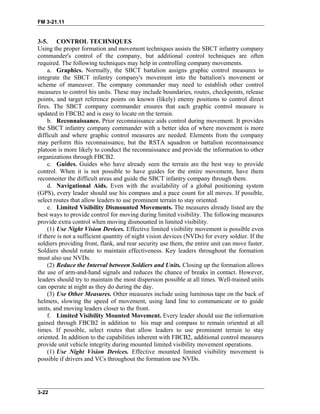 FM 3-21.11
3-5. CONTROL TECHNIQUES
Using the proper formation and movement techniques assists the SBCT infantry company
commander's control of the company, but additional control techniques are often
required. The following techniques may help in controlling company movements.
a. Graphics. Normally, the SBCT battalion assigns graphic control measures to
integrate the SBCT infantry company's movement into the battalion's movement or
scheme of maneuver. The company commander may need to establish other control
measures to control his units. These may include boundaries, routes, checkpoints, release
points, and target reference points on known (likely) enemy positions to control direct
fires. The SBCT company commander ensures that each graphic control measure is
updated in FBCB2 and is easy to locate on the terrain.
b. Reconnaissance. Prior reconnaissance aids control during movement. It provides
the SBCT infantry company commander with a better idea of where movement is more
difficult and where graphic control measures are needed. Elements from the company
may perform this reconnaissance, but the RSTA squadron or battalion reconnaissance
platoon is more likely to conduct the reconnaissance and provide the information to other
organizations through FBCB2.
c. Guides. Guides who have already seen the terrain are the best way to provide
control. When it is not possible to have guides for the entire movement, have them
reconnoiter the difficult areas and guide the SBCT infantry company through them.
d. Navigational Aids. Even with the availability of a global positioning system
(GPS), every leader should use his compass and a pace count for all moves. If possible,
select routes that allow leaders to use prominent terrain to stay oriented.
e. Limited Visibility Dismounted Movements. The measures already listed are the
best ways to provide control for moving during limited visibility. The following measures
provide extra control when moving dismounted in limited visibility.
(1) Use Night Vision Devices. Effective limited visibility movement is possible even
if there is not a sufficient quantity of night vision devices (NVDs) for every soldier. If the
soldiers providing front, flank, and rear security use them, the entire unit can move faster.
Soldiers should rotate to maintain effectiveness. Key leaders throughout the formation
must also use NVDs.
(2) Reduce the Interval between Soldiers and Units. Closing up the formation allows
the use of arm-and-hand signals and reduces the chance of breaks in contact. However,
leaders should try to maintain the most dispersion possible at all times. Well-trained units
can operate at night as they do during the day.
(3) Use Other Measures. Other measures include using luminous tape on the back of
helmets, slowing the speed of movement, using land line to communicate or to guide
units, and moving leaders closer to the front.
f. Limited Visibility Mounted Movement. Every leader should use the information
gained through FBCB2 in addition to his map and compass to remain oriented at all
times. If possible, select routes that allow leaders to use prominent terrain to stay
oriented. In addition to the capabilities inherent with FBCB2, additional control measures
provide unit vehicle integrity during mounted limited visibility movement operations.
(1) Use Night Vision Devices. Effective mounted limited visibility movement is
possible if drivers and VCs throughout the formation use NVDs.
3-22
 