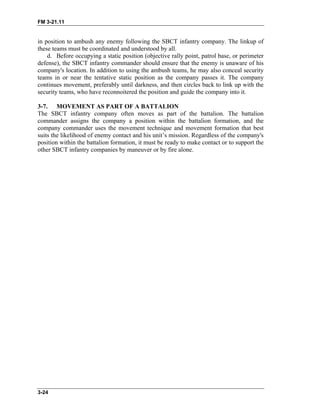 FM 3-21.11
3-24
in position to ambush any enemy following the SBCT infantry company. The linkup of
these teams must be coordinated and understood by all.
d. Before occupying a static position (objective rally point, patrol base, or perimeter
defense), the SBCT infantry commander should ensure that the enemy is unaware of his
company's location. In addition to using the ambush teams, he may also conceal security
teams in or near the tentative static position as the company passes it. The company
continues movement, preferably until darkness, and then circles back to link up with the
security teams, who have reconnoitered the position and guide the company into it.
3-7. MOVEMENT AS PART OF A BATTALION
The SBCT infantry company often moves as part of the battalion. The battalion
commander assigns the company a position within the battalion formation, and the
company commander uses the movement technique and movement formation that best
suits the likelihood of enemy contact and his unit’s mission. Regardless of the company's
position within the battalion formation, it must be ready to make contact or to support the
other SBCT infantry companies by maneuver or by fire alone.
 