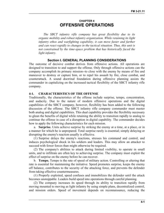FM 3-21.11
CHAPTER 4
OFFENSIVE OPERATIONS
The SBCT infantry rifle company has great flexibility due to its
organic mobility and robust infantry organization. While retaining its light
infantry ethos and warfighting capability, it can move faster and farther
and can react rapidly to changes in the tactical situation. Thus, this unit is
not constrained by the time-space problem that has historically faced the
light infantry.
Section I. GENERAL PLANNING CONSIDERATIONS
The outcome of decisive combat derives from offensive actions. All operations are
designed to transition to and support the offense. Only through offensive actions can the
company accomplish its primary mission--to close with the enemy by means of fire and
maneuver to destroy or capture him, or to repel his assault by fire, close combat, and
counterattack. A sound doctrinal foundation during offensive planning assists the
commander in capitalizing on the increased tactical flexibility of the SBCT infantry rifle
company.
4-1. CHARACTERISTICS OF THE OFFENSE
Traditionally, the characteristics of the offense include surprise, tempo, concentration,
and audacity. Due to the nature of modern offensive operations and the digital
capabilities of the SBCT company, however, flexibility has been added to the following
discussion of the offense. The SBCT infantry rifle company commander must master
both analog and digital capabilities. This dual capability provides the flexibility necessary
to glean the benefits of digital while retaining the ability to transition rapidly to analog to
continue the offense in case of a disruption in digital capability. The commander decides
how to apply the following characteristics for each mission.
a. Surprise. Units achieve surprise by striking the enemy at a time, at a place, or in
a manner for which he is unprepared. Total surprise rarely is essential; simply delaying or
disrupting the enemy's reaction usually is effective.
(1) Surprise delays the enemy's reactions, stresses his command and control, and
induces psychological shock in his soldiers and leaders. This may allow an attacker to
succeed with fewer forces than might otherwise be required.
(2) The company's abilities to attack during limited visibility, to operate in small
units, and to infiltrate are often key to achieving surprise. The company must exploit the
effect of surprise on the enemy before he can recover.
b. Tempo. Tempo is the rate of speed of military action. Controlling or altering that
rate is essential for maintaining the initiative. Speed promotes surprise, keeps the enemy
off balance, contributes to the security of the attacking force, and prevents the defender
from taking effective countermeasures.
(1) Properly exploited, speed confuses and immobilizes the defender until the attack
becomes unstoppable. Leaders build speed into operations through careful planning.
(2) The company increases its speed through its ability to transition rapidly from
moving mounted to moving as light infantry by using simple plans, decentralized control,
and mission orders. Speed of movement depends on reconnaissance, reducing the
4-1
 