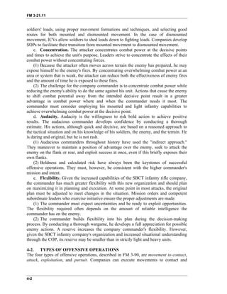 FM 3-21.11
soldiers' loads, using proper movement formations and techniques, and selecting good
routes for both mounted and dismounted movement. In the case of dismounted
movement, ICVs allow soldiers to shed loads down to fighting loads. Companies develop
SOPs to facilitate their transition from mounted movement to dismounted movement.
c. Concentration. The attacker concentrates combat power at the decisive points
and times to achieve the unit's purpose. Leaders strive to concentrate the effects of their
combat power without concentrating forces.
(1) Because the attacker often moves across terrain the enemy has prepared, he may
expose himself to the enemy's fires. By concentrating overwhelming combat power at an
area or system that is weak, the attacker can reduce both the effectiveness of enemy fires
and the amount of time he is exposed to these fires.
(2) The challenge for the company commander is to concentrate combat power while
reducing the enemy's ability to do the same against his unit. Actions that cause the enemy
to shift combat potential away from the intended decisive point result in a greater
advantage in combat power where and when the commander needs it most. The
commander must consider employing his mounted and light infantry capabilities to
achieve overwhelming combat power at the decisive point.
d. Audacity. Audacity is the willingness to risk bold action to achieve positive
results. The audacious commander develops confidence by conducting a thorough
estimate. His actions, although quick and decisive, are based on a reasoned approach to
the tactical situation and on his knowledge of his soldiers, the enemy, and the terrain. He
is daring and original, but he is not rash.
(1) Audacious commanders throughout history have used the "indirect approach."
They maneuver to maintain a position of advantage over the enemy, seek to attack the
enemy on the flank or rear, and exploit success at once, even if this briefly exposes their
own flanks.
(2) Boldness and calculated risk have always been the keystones of successful
offensive operations. They must, however, be consistent with the higher commander's
mission and intent.
e. Flexibility. Given the increased capabilities of the SBCT infantry rifle company,
the commander has much greater flexibility with this new organization and should plan
on maximizing it in planning and execution. At some point in most attacks, the original
plan must be adjusted to meet changes in the situation. Mission orders and competent
subordinate leaders who exercise initiative ensure the proper adjustments are made.
(1) The commander must expect uncertainties and be ready to exploit opportunities.
The flexibility required often depends on the amount of reliable intelligence the
commander has on the enemy.
(2) The commander builds flexibility into his plan during the decision-making
process. By conducting a thorough wargame, he develops a full appreciation for possible
enemy actions. A reserve increases the company commander's flexibility. However,
given the SBCT infantry company's organization and increased situational understanding
through the COP, its reserve may be smaller than in strictly light and heavy units.
4-2. TYPES OF OFFENSIVE OPERATIONS
The four types of offensive operations, described in FM 3-90, are movement to contact,
attack, exploitation, and pursuit. Companies can execute movements to contact and
4-2
 