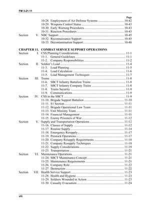 FM 3-21.11
Page
viii
10-28. Employment of Air Defense Systems ................................. 10-42
10-29. Weapons Control Status ...................................................... 10-43
10-30. Early Warning Procedures................................................... 10-43
10-31. Reaction Procedures............................................................ 10-43
Section V. NBC Support ................................................................................... 10-45
10-32. Reconnaissance Support...................................................... 10-45
10-33. Decontamination Support.................................................... 10-46
CHAPTER 11. COMBAT SERVICE SUPPORT OPERATIONS
Section I. CSS Planning Considerations............................................................ 11-1
11-1. General Guidelines................................................................ 11-1
11-2. Company Responsibilities..................................................... 11-2
Section II. Soldier’s Load ................................................................................... 11-4
11-3. Load Planning........................................................................ 11-5
11-4. Load Calculation ................................................................... 11-6
11-5. Load Management Techniques ............................................. 11-7
Section III. Trains ............................................................................................... 11-8
11-6. SBCT Infantry Battalion Trains ............................................ 11-8
11-7. SBCT Infantry Company Trains ........................................... 11-8
11-8. Trains Security ...................................................................... 11-9
11-9. Communications.................................................................... 11-9
Section IV. CSS in the SBCT............................................................................... 11-9
11-10. Brigade Support Battalion................................................... 11-10
11-11. S1 Section............................................................................ 11-11
11-12. Brigade Operational Law Team .......................................... 11-11
11-13. Unit Ministry Team............................................................. 11-11
11-14. Financial Management ........................................................ 11-11
11-15. Enemy Prisoners of War...................................................... 11-12
Section V. Supply and Transportation Operations............................................ 11-12
11-16. Classes of Supply ................................................................ 11-12
11-17. Routine Supply.................................................................... 11-14
11-18. Emergency Resupply........................................................... 11-17
11-19. Prestock Operations............................................................. 11-17
11-20. Company Resupply Requirements ...................................... 11-18
11-21. Company Resupply Techniques.......................................... 11-18
11-22. Supply Considerations......................................................... 11-19
11-23. Transportation ..................................................................... 11-21
Section VI. Maintenance Operations.................................................................. 11-21
11-24. SBCT Maintenance Concept............................................... 11-21
11-25. Maintenance Requirements ................................................. 11-21
11-26. Company Role..................................................................... 11-22
11-27. Destruction .......................................................................... 11-22
Section VII. Health Service Support.................................................................... 11-23
11-28. Health and Hygiene............................................................. 11-23
11-29. Soldiers Wounded in Action ............................................... 11-23
11-30. Casualty Evacuation............................................................ 11-24
 