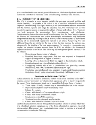 FM 3-21.11
prior coordination between air and ground elements can eliminate a significant number of
factors that contribute to fratricide, a vital concern during combined-arms missions.
4-16. INTEGRATION OF VEHICLES
The ICV is primarily a troop transport vehicle that provides increased mobility and
tactical flexibility. The purpose of the vehicle is not to provide a substantial increase in
firepower for the infantry close fight. However, if the terrain supports wheeled movement
and the weapons systems can range the objective area, the commander can use the
mounted weapons systems to augment the effects of direct and indirect fires. There are
two basic concepts for augmentation fires: complementary and reinforcing.
Complementary fires are fires that are different in nature from the "base" weapon system
but increase the effects of that base system. For example, a commander may implement
complementary fires by utilizing his MGS platoon, with flechette rounds, to increase the
lethality of his dismounted suppression element in an attack. Reinforcing fires are
additional fires that are similar to the base system but that increase the volume and,
subsequently, the lethality of the base weapon system. For example, a commander may
employ his mounted weapons systems from the ICVs to reinforce the dismounted
suppression element in an attack. The following are employment options for the ICV in
the offense:
•
•
•
•
•
•
Overwatching the movement of infantry.
Providing long-range suppression fires that can augment a dismounted
support-by-fire position in support of an attack.
Securing MGSs as they provide direct fire support to the dismounted attack.
Providing internal and external isolation of an objective.
Resupplying infantry with Class V (ammunition) and providing casualty
evacuation (CASEVAC) to the urban operations (UO) fight.
Conducting a mounted assault onto an enemy objective and then dismounting
the infantry directly on the objective (if the antitank [AT] threat is low).
Section IV. ACTIONS ON CONTACT
In both offensive and defensive operations, contact occurs when a member of the SBCT
infantry company encounters any situation that requires an active or passive response to
the enemy. These situations may entail one or more of the following forms of contact:
• Visual contact (friendly elements may or may not be observed by the enemy).
• Physical contact (direct fire) with an enemy force.
• Indirect fire contact.
• Contact with obstacles of enemy or unknown origin.
• Contact with enemy or unknown aircraft.
• Situations involving NBC conditions.
• Situations involving electronic warfare tactics.
• Contact with nonhostile elements, such as civilians.
Leaders at echelons from platoon through battalion conduct actions on contact when they
or a subordinate element recognizes one of the forms of contact or receives a report of
enemy contact. The company may conduct actions on contact in response to a variety of
circumstances, including the following:
4-13
 