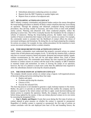 FM 3-21.11
• Subordinate platoon(s) conducting actions on contact.
• Reports from the SBCT battalion or another higher unit.
• Reports from or actions of an adjacent unit.
4-17. DEVELOPING ACTIONS ON CONTACT
SBCT infantry company commanders and platoon leaders analyze the enemy throughout
the troop-leading procedures to identify all likely contact situations that may occur during
an operation. Through the planning and rehearsals conducted during troop-leading
procedures, they develop, modify if necessary, and refine COAs to deal with probable
enemy actions. Planning and rehearsals will, when conducted properly, reduce the
planning to action time. The COAs eventually become the foundation for the company’s
scheme of maneuver. During the troop-leading process, the leaders must evaluate a
number of factors to determine their impact on the unit’s actions on contact. For example,
the commander needs to consider how the likelihood of contact affects his choice of
movement techniques and formations. By doing this, he can begin preparing the company
for actions on contact; for example, he may outline procedures for the transition to more
secure movement techniques before a contact situation.
4-18. TIME REQUIREMENTS FOR ACTIONS ON CONTACT
SBCT infantry commanders must understand that properly executed actions on contact
require time at both platoon and company levels. To develop the situation fully, a platoon
may have to execute extensive lateral movement, dismount and remount infantry squads,
conduct reconnaissance by fire, and call for and adjust indirect fires. Each of these
activities requires time. The commander must balance the time required for subordinate
elements to conduct actions on contact with the need of the company or SBCT battalion
to maintain tempo and momentum. In terms of slowing the tempo of an operation,
however, the loss of a platoon is much more costly than the additional time required to
allow the subordinate element to develop the situation properly.
4-19. THE FOUR STEPS OF ACTIONS ON CONTACT
The company should execute actions on contact using a logical, well-organized process
of decision-making and action entailing these four steps:
• Deploy and report.
• Evaluate and develop the situation.
• Choose a COA.
• Execute the selected COA.
The four-step process is not intended to generate a rigid, lockstep response to the enemy.
Rather, the goal is to provide an orderly framework that enables the company and its
platoons to respond to the initial contact and then to apply sound decision-making and
timely actions to complete the operation. Ideally, the company will acquire the enemy
before being sighted by the enemy; it then can initiate physical contact on its own terms
by executing the designated COA.
a. Step 1, Deploy and Report. Events that occur during the first step of actions on
contact depend in great measure on whether the contact is expected or unexpected.
Regardless of whether contact is expected or unexpected, the first step of actions on
contact concludes with the unit deployed (into base of fire and bounding forces), the
4-14
 