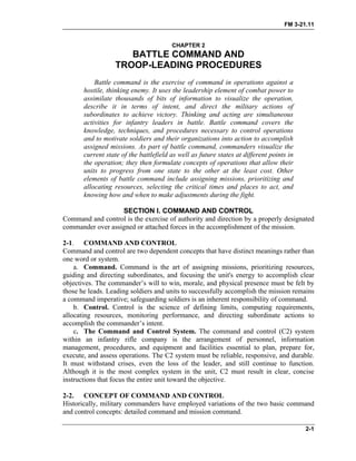 FM 3-21.11
CHAPTER 2
BATTLE COMMAND AND
TROOP-LEADING PROCEDURES
Battle command is the exercise of command in operations against a
hostile, thinking enemy. It uses the leadership element of combat power to
assimilate thousands of bits of information to visualize the operation,
describe it in terms of intent, and direct the military actions of
subordinates to achieve victory. Thinking and acting are simultaneous
activities for infantry leaders in battle. Battle command covers the
knowledge, techniques, and procedures necessary to control operations
and to motivate soldiers and their organizations into action to accomplish
assigned missions. As part of battle command, commanders visualize the
current state of the battlefield as well as future states at different points in
the operation; they then formulate concepts of operations that allow their
units to progress from one state to the other at the least cost. Other
elements of battle command include assigning missions, prioritizing and
allocating resources, selecting the critical times and places to act, and
knowing how and when to make adjustments during the fight.
SECTION I. COMMAND AND CONTROL
Command and control is the exercise of authority and direction by a properly designated
commander over assigned or attached forces in the accomplishment of the mission.
2-1. COMMAND AND CONTROL
Command and control are two dependent concepts that have distinct meanings rather than
one word or system.
a. Command. Command is the art of assigning missions, prioritizing resources,
guiding and directing subordinates, and focusing the unit's energy to accomplish clear
objectives. The commander’s will to win, morale, and physical presence must be felt by
those he leads. Leading soldiers and units to successfully accomplish the mission remains
a command imperative; safeguarding soldiers is an inherent responsibility of command.
b. Control. Control is the science of defining limits, computing requirements,
allocating resources, monitoring performance, and directing subordinate actions to
accomplish the commander’s intent.
c. The Command and Control System. The command and control (C2) system
within an infantry rifle company is the arrangement of personnel, information
management, procedures, and equipment and facilities essential to plan, prepare for,
execute, and assess operations. The C2 system must be reliable, responsive, and durable.
It must withstand crises, even the loss of the leader, and still continue to function.
Although it is the most complex system in the unit, C2 must result in clear, concise
instructions that focus the entire unit toward the objective.
2-2. CONCEPT OF COMMAND AND CONTROL
Historically, military commanders have employed variations of the two basic command
and control concepts: detailed command and mission command.
2-1
 