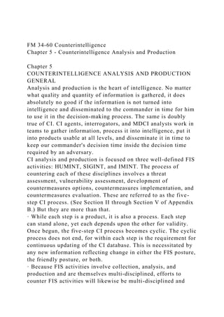 FM 34-60 Counterintelligence
Chapter 5 - Counterintelligence Analysis and Production
Chapter 5
COUNTERINTELLIGENCE ANALYSIS AND PRODUCTION
GENERAL
Analysis and production is the heart of intelligence. No matter
what quality and quantity of information is gathered, it does
absolutely no good if the information is not turned into
intelligence and disseminated to the commander in time for him
to use it in the decision-making process. The same is doubly
true of CI. CI agents, interrogators, and MDCI analysts work in
teams to gather information, process it into intelligence, put it
into products usable at all levels, and disseminate it in time to
keep our commander's decision time inside the decision time
required by an adversary.
CI analysis and production is focused on three well-defined FIS
activities: HUMINT, SIGINT, and IMINT. The process of
countering each of these disciplines involves a threat
assessment, vulnerability assessment, development of
countermeasures options, countermeasures implementation, and
countermeasures evaluation. These are referred to as the five-
step CI process. (See Section II through Section V of Appendix
B.) But they are more than that.
· While each step is a product, it is also a process. Each step
can stand alone, yet each depends upon the other for validity.
Once begun, the five-step CI process becomes cyclic. The cyclic
process does not end, for within each step is the requirement for
continuous updating of the CI database. This is necessitated by
any new information reflecting change in either the FIS posture,
the friendly posture, or both.
· Because FIS activities involve collection, analysis, and
production and are themselves multi-disciplined, efforts to
counter FIS activities will likewise be multi-disciplined and
 