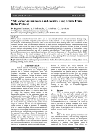 B. Srinivasulu et al Int. Journal of Engineering Research and Applications
ISSN : 2248-9622, Vol. 3, Issue 6, Nov-Dec 2013, pp.1007-1011

RESEARCH ARTICLE

www.ijera.com

OPEN ACCESS

VNC Viewer Authentication and Security Using Remote Frame
Buffer Protocol
D. Suguna Kuamari, B. Srinivasulu , G. Srinivas , G. Jaya Rao
1,2,3,4

Department of Computer Science and Engineering,
St.Martin’s Engineering College, Secundedrabad, Andhra Pradesh, India – 500014

Abstract
VNC is remote control software which allows you to view and fully interact with one computer desktop using a
simple program on another computer desktop anywhere on the Internet. The two computers don't even have to be
the same type, so for example you can use VNC to view a Windows Vista desktop at the office on a Linux or Mac
computer at home. VNC is in widespread active use by many millions throughout industry, academia and privately.
A proxy is used to send the image of the desktop to the cellular phone, to convert different devices, to suppress
network traffics, and to support recovery from an unscheduled disconnection. A prototype of the proposed system
has to be implemented using Java and will be tested on android phone. Virtual Network Computing is a simple
protocol for remote access to graphical user interfaces. It is based on the concept of a Remote Frame Buffer (RFB).
Several functions to the remote computer or the server desktop such as viewing the desktop, mouse click
operations, sending a text message, opening of documents or files, opening of the task manager, manipulating of
files and several other functions can be performed from our cellular phone.
Keywords: Virtual Network Computing, Remote Frame Buffer, Remote Control, Remote Desktop, Client-Server,
Zooming-panning, Mouse Driver .

I.

INTRODUCTION

Virtual Network Computing (VNC) is an
ultra-thin client system based on a simple display
protocol that is platform independent. VNC was
originally developed at the Olivetti Research
Laboratory in Cambridge, England. It achieves mobile
computing without requiring the user to carry any
hardware. RFB is a simple protocol for remote access
to graphical user interfaces. Because it works at the
framebuffer level it is applicable to all window-ing
systems and applications, including X11, Windows
and Macintosh. RFB is the protocol used in VNC.The
remote endpoint where the user sits (i.e. the display
plus keyboard and/or pointer) is called the RFB client
or viewer. The endpoint where changes to the
framebuffer originate (i.e. the windowing system and
applications) is known as the RFB server. RFB is truly
a “thin client” protocol. The emphasis in the design of
the RFB protocol is to make very few requirements of
the client. In this way, clients can run on the widest
range of hardware, and the task of implementing a
client is made as simple as possible. In computing,
VNC is a graphical desktop sharing system which uses
the protocol to control the computer remotely, but now
according to our methodology remote computers can
be accessed from cellular phones It transmits the
keyboard and a mouse event from remote computer to
cellular phones. The objective of our work is to
develop an application through which user can
monitor the computer over a network and can perform
the administrative tasks from the cellular phones itself.
The rest of the paper has been organized as follows:
www.ijera.com

Section II proposes the novel approach and
experimental results and Section III concludes the
paper. In VNC system, server machines supplied not
onlyapplications and data but also an entire desktop
environment that can be accessed from any internetconnected machine using simple software VNC. VNC
provide mobile computing without requiring the user
to carry any device whatsoever. In addition, VNC
allowed a single desktop to be accessed from several
places simultaneously, thus supporting application
sharing in the style of Computer-Supported
Cooperative Work.
1.1

Purpose
VNC is remote control software which
allows you to view and fully interact with one
computer desktop using a simple program on another
computer desktop anywhere on the Internet. The
proposed system VNC Viewer lets you use your
Android mobile device as a client for a VNC server so
that we can view a desktop computer on a mobile
phone. The tool is to be build up using Android SDK,
which makes the application can be deployed on any
android powered mobile phones.
1.2

Scope
One of the fastest growing industries now
days are mobile industry. There are many competitors
in this area who are doing research and development
on new platforms & user experience. One such
technology is Android from Google which is
supported for Google phones. These phones are
1007 | P a g e

 