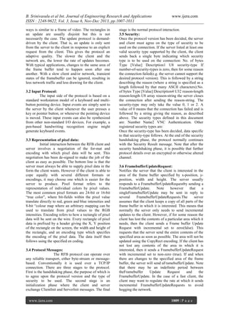 B. Srinivasulu et al Int. Journal of Engineering Research and Applications
ISSN : 2248-9622, Vol. 3, Issue 6, Nov-Dec 2013, pp.1007-1011
ways is similar to a frame of video. The rectangles in
an update are usually disjoint but this is not
necessarily the case. The update protocol is demanddriven by the client. That is, an update is only sent
from the server to the client in response to an explicit
request from the client. This gives the protocol an
adaptive quality. The slower the client and the
network are, the lower the rate of updates becomes.
With typical applications, changes to the same area of
the frame buffer tend to happen soon after one
another. With a slow client and/or network, transient
states of the framebuffer can be ignored, resulting in
less network traffic and less drawing for the client.
3.2 Input Protocol:
The input side of the protocol is based on a
standard workstation model of a keyboard and multibutton pointing device. Input events are simply sent to
the server by the client whenever the user presses a
key or pointer button, or whenever the pointing device
is moved. These input events can also be synthesized
from other non-standard I/O devices. For example, a
pen-based handwriting recognition engine might
generate keyboard events.
3.3 Representation of pixel data:
Initial interaction between the RFB client and
server involves a negotiation of the for-mat and
encoding with which pixel data will be sent. This
negotiation has been de-signed to make the job of the
client as easy as possible. The bottom line is that the
server must always be able to supply pixel data in the
form the client wants. However if the client is able to
cope equally with several different formats or
encodings, it may choose one which is easier for the
server to produce. Pixel format refers to the
representation of individual colors by pixel values.
The most common pixel formats are 24-bit or 16-bit
“true color”, where bit-fields within the pixel value
translate directly to red, green and blue intensities and
8-bit “colour map where an arbitrary mapping can be
used to translate from pixel values to the RGB
intensities. Encoding refers to how a rectangle of pixel
data will be sent on the wire. Every rectangle of pixel
data is prefixed by a header giving the X, Y position
of the rectangle on the screen, the width and height of
the rectangle, and an encoding type which specifies
the encoding of the pixel data. The data itself then
follows using the specified en coding.
3.4 Protocol Messages:
The RFB protocol can operate over
any reliable transport, either byte-stream or messagebased. Conventionally it is used over a TCP/IP
connection. There are three stages to the protocol.
First is the handshaking phase, the purpose of which is
to agree upon the protocol version and the type of
security to be used. The second stage is an
initialization phase where the client and server
exchange ClientInit and ServerInit messages. The final
www.ijera.com

www.ijera.com

stage is the normal protocol interaction.
3.5 Security:
Once the protocol version has been decided, the server
and client must agree on the type of security to be
used on the connection. If the server listed at least one
valid security type supported by the client, the client
sends back a single byte indicating which security
type is to be used on the connection: No. of bytes
Type [Value] Description1 U8 security-type If
number-of-security-types is zero, then for some reason
the connection failed(e.g. the server cannot support the
desired protocol version). This is followed by a string
describing the reason (where a string is specified as a
length followed by that many ASCII characters):No.
of bytes Type [Value] Description4 U32 reason-length
reason-length U8 array reason-string the server closes
the connection after sending the reason-string. The
security-type may only take the value 0, 1 or 2. A
value of 0 means that the connection has failed and is
followed by a string giving the reason, as described
above. The security types defined in this document
are: Number Name2 VNC Authentication. Other
registered security types are:
Once the security-type has been decided, data specific
to that security-type follows. At the end of the security
handshaking phase, the protocol normally continues
with the Security Result message. Note that after the
security handshaking phase, it is possible that further
protocol details over an encrypted or otherwise altered
channel.
3.6 FramebufferUpdateRequest:
Notifies the server that the client is interested in the
area of the frame buffer specified by x-position, yposition, width and height. The server usually
responds to a FramebufferUpdateRequestby sending a
FramebufferUpdate.
Note
however
that
a
singleFramebufferUpdate may be sent in reply to
several
FramebufferUpdateRequests.The
server
assumes that the client keeps a copy of all parts of the
frame buffer in which it is interested. This means that
normally the server only needs to send incremental
updates to the client. However, if for some reason the
client has lost the contents of a particular area which it
needs, then the client sends a Frame buffer Update
Request with incremental set to zero(false). This
requests that the server send the entire contents of the
specified area as soon as possible. The area will not be
updated using the CopyRect encoding. If the client has
not lost any contents of the area in which it is
interested, then it sends a FramebufferUpdateRequest
with incremental set to non-zero (true). If and when
there are changes to the specified area of the frame
buffer, the server will send aFramebufferUpdate. Note
that there may be an indefinite period between
theFramebuffer
Update
Request
and
the
FramebufferUpdate. In the case of a fast client, the
client may want to regulate the rate at which it sends
incremental FramebufferUpdateRequests to avoid
hogging the network.
1009 | P a g e

 