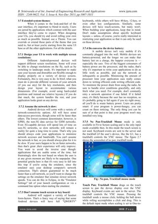 B. Srinivasulu et al Int. Journal of Engineering Research and Applications
ISSN : 2248-9622, Vol. 3, Issue 6, Nov-Dec 2013, pp.1007-1011
3.7 Extended system themes:
When it comes to the look-and-feel of the
user interface, it's important to blend in nicely. Users
are jarred by applications which contrast with the user
interface they've come to expect. When designing
your UIs, you should try and avoid rolling your own
as much as possible. Instead, use a Theme. You can
override or extend those parts of the theme that you
need to, but at least you're starting from the same UI
base as all the other applications. For all the details.
3.7.1 Design your UI to work with multiple screen
resolutions:
Different Android-powered devices will
support different screen resolutions. Some will even
be able to change resolutions on the fly, such as by
switching to landscape mode. It's important to make
sure your layouts and drawables are flexible enough to
display properly on a variety of device screens.
Fortunately, this is very easy to do. In brief, what you
must do is provide different versions of your artwork
(if you use any) for the key resolutions, and then
design your layout to accommodate various
dimensions. (For example, avoid using hard-coded
positions and instead use relative layouts.) If you do
that much, the system handles the rest, and your
application looks great on any device.
3.7.2 Assume the network is slow:
Android devices will come with a variety of
network-connectivity options. All will have some
data-access provision, though some will be faster than
others. The lowest common denominator, however, is
GPRS, the non-3G data service for GSM networks.
Even 3G-capable devices will spend lots of time on
non-3G networks, so slow networks will remain a
reality for quite a long time to come. That's why you
should always code your applications to minimize
network accesses and bandwidth. You can't assume
the network is fast, so you should always plan for it to
be slow. If your users happen to be on faster networks,
then that's great ,their experience will only improve.
You want to avoid the inverse case though:
applications that are usable some of the time, but
frustratingly slow the rest based on where the user is
at any given moment are likely to be unpopular. One
potential gotcha here is that it's very easy to fall into
this trap if you're using the emulator, since the
emulator uses your desktop computer's network
connection. That's almost guaranteed to be much
faster than a cell network, so you'll want to change the
settings on the emulator that simulate slower network
speeds. You can do this in Eclipse, in the "Emulator
Settings" tab of your launch configuration or via a
command line option when starting the emulator.
3.7.3 Don’t assume touch screen or key board:
Android will support a variety of handset
form-factors. That's a fancy way of saying that some
Android devices will have full "QWERTY"
www.ijera.com

www.ijera.com

keyboards, while others will have 40-key, 12-key, or
even other key configurations. Similarly, some
devices will have touch-screens, but many won't.
When building your applications, keep that in mind.
Don't make assumptions about specific keyboard
layouts -- unless, of course, you're really interested in
restricting your application so that it can only be used
on those devices.
3.7.4 Do converse the device battery:
A mobile device isn't very mobile if it's
constantly plugged into the wall. Mobile devices are
battery-powered, and the longer we can make that
battery last on a charge, the happier everyone is —
especially the user. Two of the biggest consumers of
battery power are the processor, and the radio; that's
why it's important to write your applications to do as
little work as possible, and use the network as
infrequently as possible. Minimizing the amount of
processor time your application uses really comes
down to writing efficient code writing efficient code.
To minimize the power drain from using the radio, be
sure to handle error conditions gracefully, and only
fetch what you need. For example, don't constantly
retry a network operation if one failed. If it failed
once, it's likely because the user has no reception, so
it's probably going to fail again if you try right away;
all you'll do is waste battery power. Users are pretty
smart: if your program is power-hungry, you can
count on them noticing. The only thing you can be
sure of at that point is that your program won't stay
installed very long.
3.7.5 No Pan-Trackball Mouse mode is only
available in Fit to Screen scaling and is the only input
mode available then. In this mode the touch screen is
not used. Keyboard events are sent to the server and
the trackball (if the user’s device, like the G1, has a
trackball) controls the VNC mouse. The figure 2.7
shows the screenshot of no pan; trackball mode.

Fig : No pan, Trackball mouse mode
Touch Pan; Trackball Mouse drags on the touch
screen to pan the device display over the VNC
display. Keyboard events are sent to the server. The
trackball controls the VNC mouse. Pressing the
trackball sends a mouse click; holding the ball down
while rolling accomplishes a click and drag. This is
the default input mode when scaling is set to One-to1010 | P a g e

 