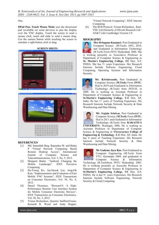 B. Srinivasulu et al Int. Journal of Engineering Research and Applications
ISSN : 2248-9622, Vol. 3, Issue 6, Nov-Dec 2013, pp.1007-1011
One.
DPad Pan; Touch Mouse Mode uses the directional
pad (available on some devices) to pan the display
over the VNC display. Touch the screen to send a
mouse click; touch and slide to send a mouse drag.
Use the camera button while touching the screen to
simulate a right-button click or drag.
SCREEN SHOTS

[6]

www.ijera.com

“Virtual Network Computing”, IEEE Internet
Computing.
The RFB Protocol ,Tristan Richardson , Real
VNC Ltd (formerly of Olivetti Research Ltd /
AT&T Labs Cambridge) Version 3.8

BIOGRAPHY
Mrs D.Suguna Kuamari, Post Graduated in
Computer Science (M.Tech), ANU, 2010,
and Graduated in Information Technology
(B.Tech) From JNTU Hyderabad, 2006. She
is working presently as Associative Professor in
Department of Computer Science & Engineering in
St. Martin’s Engineering College, RR Dist, A.P,
INDIA. She has 5+ years Experience. Her Research
Interests Include Software Engineering, Cloud
Computing, Operating Systems and Information
Security.
Mr. B.Srinivasulu, Post Graduated in
Computer Science (M.Tech) From JNTU,
Hyd in 2010 and Graduated in Information
Technology (B.Tech) from JNTUH, in
2008. He is working as Assistant Professor in
Department of Computer Science & Engineering in
St.Martin’s Engineering College, R.R Dist, AP,
India. He has 3+ years of Teaching Experience. His
Research Interests Include Network Security & Data
Warehousing and Data Mining.

REFERENCES
[1]

[2]

[3]

[4]

[5]

Md. Sanaullah Baig, Rajasekar M. and Balaji
P “Virtual Network Computing Based
Remote Desktop Access”, International
Journal
of
Computer
Science
and
Telecommunications, Vol. 3, No. 5, 2012.
Margaret Butler, “Android: Changing the
Mobile Landscape”, IEEE Pervasive
Computing.
Ha-Young Ko, Jae-Hyeok Lee, Jong-Ok
Kim, “Implementation and Evaluation of Fast
Mobile VNC Systems”, IEEE Transactions
on Consumer Electronics, Vol. 58, No. 4,
2012.
Daniel Thommes, “RemoteUI: A HighPerformance Remote User Interface System
for Mobile Consumer Electronic Devices”,
IEEE Transactions on Consumer Electronics,
Vol. 58, No. 3, 2012.
Tristan Richardson, Quentin Stafford-Fraser,
Kenneth R. Wood and Andy Hopper,

www.ijera.com

Mr. Gajula Srinivas, Post Graduated in
Computer Science (M.Tech) From JNTU,
Hyd in 2011 and Graduated in Information
Technology (B.Tech) from KAKATIYA
UNIVERSITY, Warangal, 2006. He is working as
Assistant Professor in Department of Computer
Science & Engineering in Visvesvaraya College of
Engineering & Technology, R.R Dist, AP, India. He
has 4 years of Teaching Experience. His Research
Interests Include Network Security & Data
Warehousing and Data Mining.
Mr Gudeme Jaya Rao, Post Graduated in
Computer Engineering (M.Tech) From
VTU, Karnataka 2009, and graduated in
Computer
Science
&
Information
Technology (B.Tech)from JNTU Hyderabad, 2002.
He is working presently as Associate Professor in
Department of Computer Science & Engineering in
St.Martin’s Engineering College, RR Dist, A.P,
INDIA. He is has 9+ years Experience. His Research
Interests Include Software Engineering, Network
Security & Cloud Computing.

1011 | P a g e

 