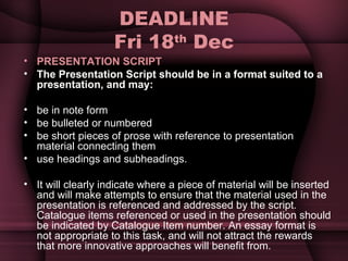 DEADLINE Fri 18 th  Dec PRESENTATION SCRIPT The Presentation Script should be in a format suited to a presentation, and may: be in note form be bulleted or numbered be short pieces of prose with reference to presentation material connecting them use headings and subheadings. It will clearly indicate where a piece of material will be inserted and will make attempts to ensure that the material used in the presentation is referenced and addressed by the script. Catalogue items referenced or used in the presentation should be indicated by Catalogue Item number. An essay format is not appropriate to this task, and will not attract the rewards that more innovative approaches will benefit from. 