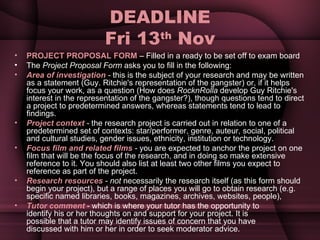 DEADLINE Fri 13 th  Nov PROJECT PROPOSAL FORM  – Filled in a ready to be set off to exam board The  Project Proposal Form  asks you to fill in the following: Area of investigation  -  this is the subject of your research and may be written as a statement (Guy. Ritchie's representation of the gangster) or, if it helps focus your work, as a question (How does  RocknRolla  develop Guy Ritchie's interest in the representation of the gangster?), though questions tend to direct a project to predetermined answers, whereas statements tend to lead to findings. Project context  -  the research project is carried out in relation to one of a predetermined set of contexts: star/performer, genre, auteur, social, political and cultural studies, gender issues, ethnicity, institution or technology. Focus film and related films  -  you are expected to anchor the project on one film that will be the focus of the research, and in doing so make extensive reference to it. You should also list at least two other films you expect to reference as part of the project. Research resources  - not  necessarily the research itself (as this form should begin your project), but a range of places you will go to obtain research (e.g. specific named libraries, books, magazines, archives, websites, people), Tutor comment   - which is where your tutor has the opportunity to identify his or her thoughts on and support for your project. It is possible that a tutor may identify issues of concern that you have discussed with him or her in order to seek moderator advice. 