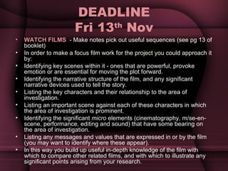 DEADLINE Fri 13 th  Nov WATCH FILMS  - Make notes pick out useful sequences (see pg 13 of booklet) In order to make a focus film work for the project you could approach it by: Identifying key scenes within it - ones that are powerful, provoke emotion or are essential for moving the plot forward. Identifying the narrative structure of the film, and any significant narrative devices used to tell the story. Listing the key characters and their relationship to the area of investigation. Listing an important scene against each of these characters in which the area of investigation is prominent. Identifying the significant  micro  elements (cinematography, m/se-en-scene, performance, editing and sound) that have some bearing on the area of investigation. Listing any messages and values that are expressed in or by the film (you may want to identify where these appear). In this way you build up useful in-depth knowledge of the film with which to compare other related films, and with which to illustrate any significant points arising from your research. 
