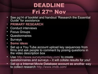 DEADLINE Fri 27 th  Nov See pg14 of booklet and handout ‘Research the Essential Guide’ for assistance PRIMARY RESEARCH  Conduct interviews Focus Groups Questionnaires Surveys Some ideas Set up a You Tube account upload key sequences from films and ask people to comment by posing questions in the video description box Use  http://www.surveymonkey.com/  to create questionnaires and surveys – it will collate results for you! Set up a Internet Movie Database account as another way to collect research  http://www.imdb.com/   