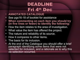DEADLINE Fri 4 th  Dec ANNOTATED CATALOGUE See pgs16-18 of booklet for assistance When commenting on each item you should try (in five lines or fewer) to identify the following: How the item relates to the area of investigation.  What value the item has offered the project.  The nature and reliability of its source.  How it compares to other items.  The basis for its inclusion. At the end of the Catalogue you should offer a brief paragraph identifying some items that were not selected for inclusion, and a rationale as to why this de­selection occurred. 