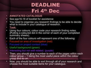 DEADLINE Fri 4 th  Dec ANNOTATED CATALOGUE See pgs16-18 of booklet for assistance You need to organise you research findings to be able to decide what to include in your catalogue of research. Task: Using four colours; colour code your research finding notes.  (Putting a coloured dot in the corner of each of your completed summary sheets). Each of the four colours will represent one of the following: Focused on area of investigation (red) Focused on project context (blue) Useful background (green) Interesting but not well related. (purple) Then, you should give a number to each of the pages within each colour group – 1 being the most useful piece within the colour group and so on.  Now, you should be able to sort through all of your research and choose the most suitable items for your catalogue. 