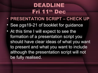 DEADLINE Fri 11 th  Dec PRESENTATION SCRIPT – CHECK UP See pgs19-21 of booklet for guidance At this time I will expect to see the formation of a presentation script you should have clear ideas of what you want to present and what you want to include although the presentation script will not be fully realised. 