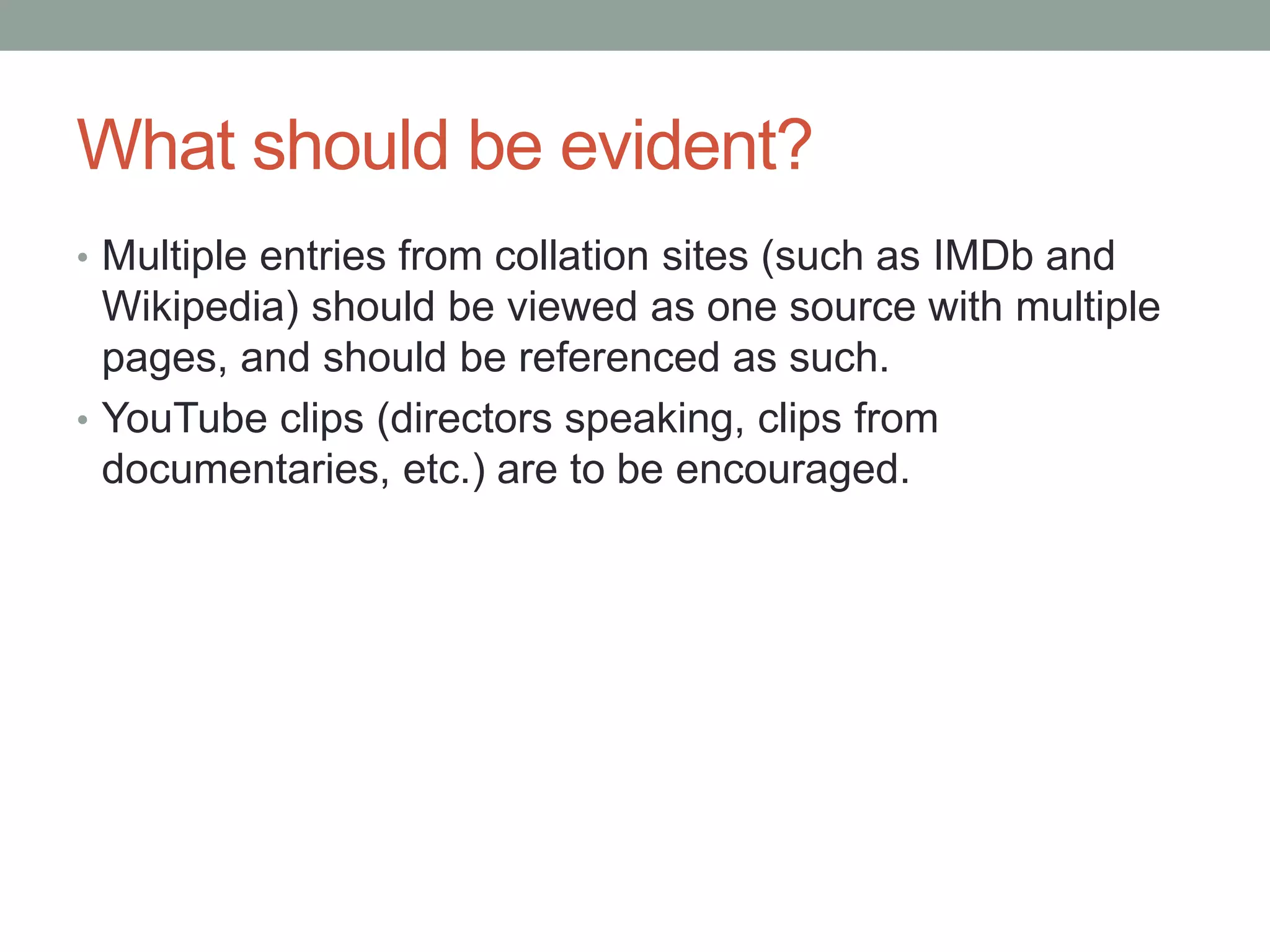 What should be evident?
• Multiple entries from collation sites (such as IMDb and
Wikipedia) should be viewed as one source with multiple
pages, and should be referenced as such.
• YouTube clips (directors speaking, clips from
documentaries, etc.) are to be encouraged.
 