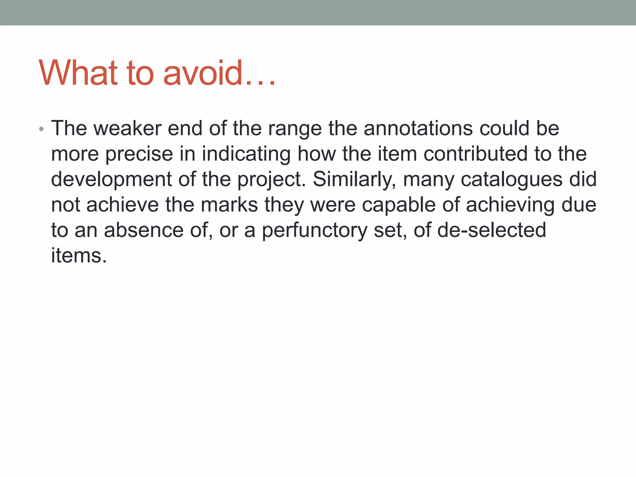 What to avoid…
• The weaker end of the range the annotations could be
more precise in indicating how the item contributed to the
development of the project. Similarly, many catalogues did
not achieve the marks they were capable of achieving due
to an absence of, or a perfunctory set, of de-selected
items.
 