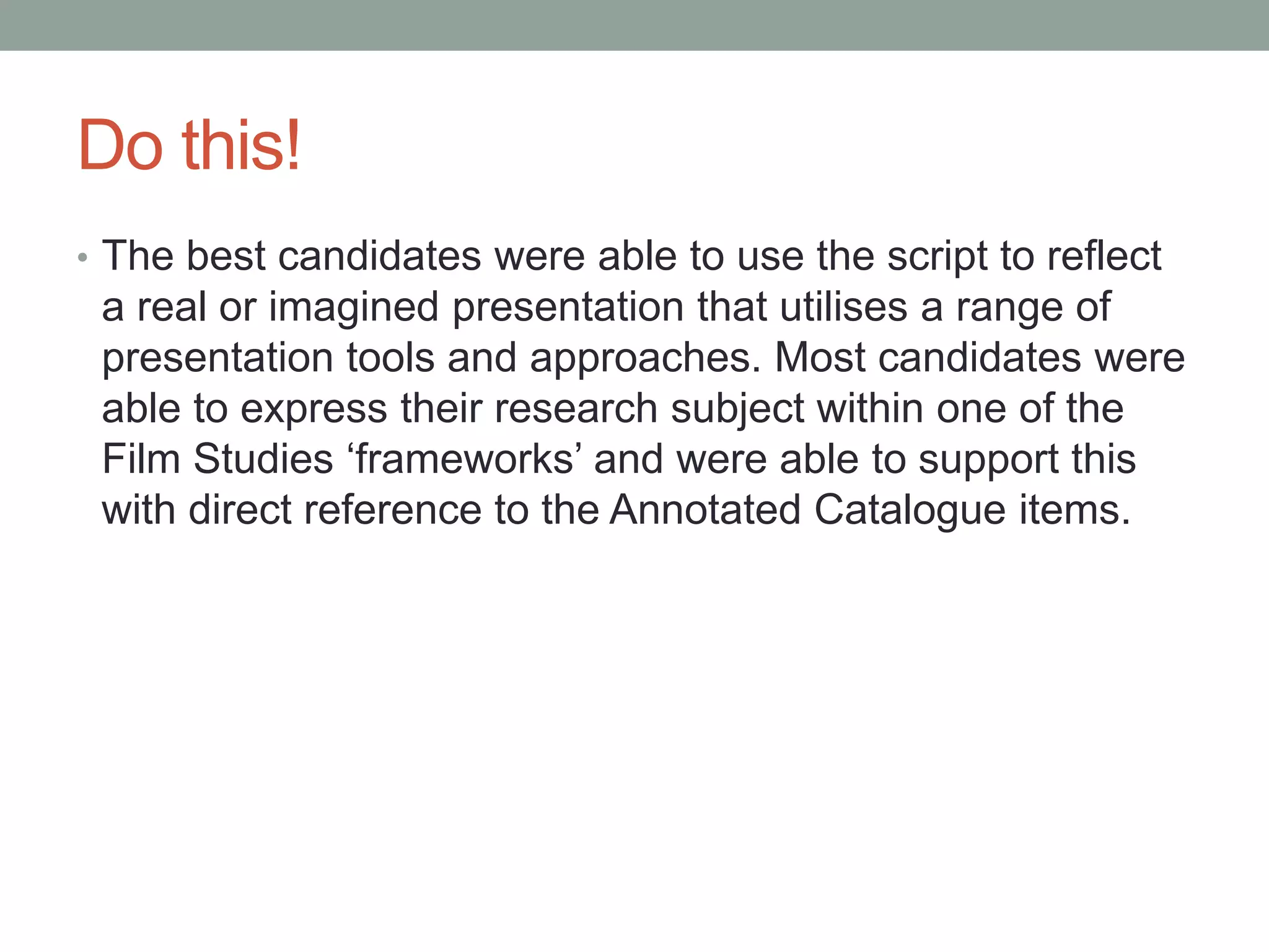 Do this!
• The best candidates were able to use the script to reflect
a real or imagined presentation that utilises a range of
presentation tools and approaches. Most candidates were
able to express their research subject within one of the
Film Studies ‘frameworks’ and were able to support this
with direct reference to the Annotated Catalogue items.
 
