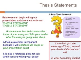 Thesis Statements
Before we can begin writing our
presentation script we must write our
‘THESIS STATEMENT’
‘THESIS STATEMENT’
A sentence or two that contains the
focus of your essay and tells your reader
what the essay is going to be about
A thesis statement is important
because it will establish the scope of
your presentation script
It is also a reference point for you
when you are writing your essay
If you think you are
venturing off topic, re-read
your thesis statement and
ask
“Is what I am doing related
 