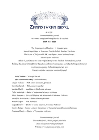 №54/2021
Znanstvena misel journal
The journal is registered and published in Slovenia.
ISSN 3124-1123
VOL.1
The frequency of publication – 12 times per year.
Journal is published in Slovenian, English, Polish, Russian, Ukrainian.
The format of the journal is A4, coated paper, matte laminated cover.
All articles are reviewed
Edition of journal does not carry responsibility for the materials published in a journal.
Sending the article to the editorial the author confirms it’s uniqueness and takes full responsibility for
possible consequences for breaking copyright laws
Free access to the electronic version of journal
Chief Editor – Christoph Machek
The executive secretary - Damian Gerbec
Dragan Tsallaev — PhD, senior researcher, professor
Dorothea Sabash — PhD, senior researcher
Vatsdav Blažek — candidate of philological sciences
Philip Matoušek — doctor of pedagogical sciences, professor
Alicja Antczak — Doctor of Physical and Mathematical Sciences, Professor
Katarzyna Brzozowski — PhD, associate professor
Roman Guryev — MD, Professor
Stepan Filippov — Doctor of Social Sciences, Associate Professor
Dmytro Teliga — Senior Lecturer, Department of Humanitarian and Economic Sciences
Anastasia Plahtiy — Doctor of Economics, professor
Znanstvena misel journal
Slovenska cesta 8, 1000 Ljubljana, Slovenia
Email: info@znanstvena-journal.com
Website: www.znanstvena-journal.com
 