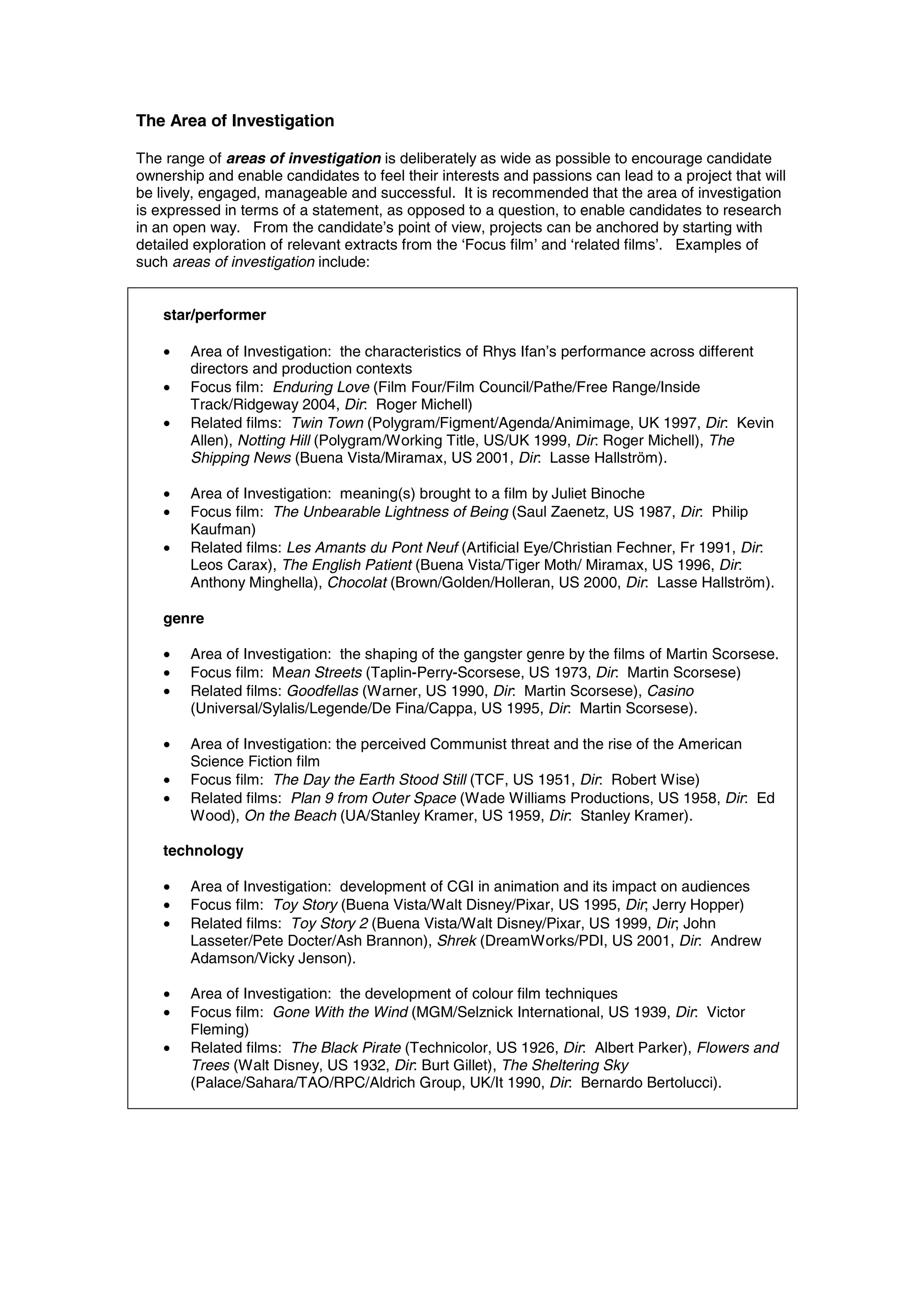 The Area of Investigation

The range of areas of investigation is deliberately as wide as possible to encourage candidate
ownership and enable candidates to feel their interests and passions can lead to a project that will
be lively, engaged, manageable and successful. It is recommended that the area of investigation
is expressed in terms of a statement, as opposed to a question, to enable candidates to research
in an open way. From the candidate’s point of view, projects can be anchored by starting with
detailed exploration of relevant extracts from the ‘Focus film’ and ‘related films’. Examples of
such areas of investigation include:


    star/performer

    •   Area of Investigation: the characteristics of Rhys Ifan’s performance across different
        directors and production contexts
    •   Focus film: Enduring Love (Film Four/Film Council/Pathe/Free Range/Inside
        Track/Ridgeway 2004, Dir: Roger Michell)
    •   Related films: Twin Town (Polygram/Figment/Agenda/Animimage, UK 1997, Dir: Kevin
        Allen), Notting Hill (Polygram/Working Title, US/UK 1999, Dir: Roger Michell), The
        Shipping News (Buena Vista/Miramax, US 2001, Dir: Lasse Hallström).

    •   Area of Investigation: meaning(s) brought to a film by Juliet Binoche
    •   Focus film: The Unbearable Lightness of Being (Saul Zaenetz, US 1987, Dir: Philip
        Kaufman)
    •   Related films: Les Amants du Pont Neuf (Artificial Eye/Christian Fechner, Fr 1991, Dir:
        Leos Carax), The English Patient (Buena Vista/Tiger Moth/ Miramax, US 1996, Dir:
        Anthony Minghella), Chocolat (Brown/Golden/Holleran, US 2000, Dir: Lasse Hallström).

    genre

    •   Area of Investigation: the shaping of the gangster genre by the films of Martin Scorsese.
    •   Focus film: Mean Streets (Taplin-Perry-Scorsese, US 1973, Dir: Martin Scorsese)
    •   Related films: Goodfellas (Warner, US 1990, Dir: Martin Scorsese), Casino
        (Universal/Sylalis/Legende/De Fina/Cappa, US 1995, Dir: Martin Scorsese).

    •   Area of Investigation: the perceived Communist threat and the rise of the American
        Science Fiction film
    •   Focus film: The Day the Earth Stood Still (TCF, US 1951, Dir: Robert Wise)
    •   Related films: Plan 9 from Outer Space (Wade Williams Productions, US 1958, Dir: Ed
        Wood), On the Beach (UA/Stanley Kramer, US 1959, Dir: Stanley Kramer).

    technology

    •   Area of Investigation: development of CGI in animation and its impact on audiences
    •   Focus film: Toy Story (Buena Vista/Walt Disney/Pixar, US 1995, Dir; Jerry Hopper)
    •   Related films: Toy Story 2 (Buena Vista/Walt Disney/Pixar, US 1999, Dir; John
        Lasseter/Pete Docter/Ash Brannon), Shrek (DreamWorks/PDI, US 2001, Dir: Andrew
        Adamson/Vicky Jenson).

    •   Area of Investigation: the development of colour film techniques
    •   Focus film: Gone With the Wind (MGM/Selznick International, US 1939, Dir: Victor
        Fleming)
    •   Related films: The Black Pirate (Technicolor, US 1926, Dir: Albert Parker), Flowers and
        Trees (Walt Disney, US 1932, Dir: Burt Gillet), The Sheltering Sky
        (Palace/Sahara/TAO/RPC/Aldrich Group, UK/It 1990, Dir: Bernardo Bertolucci).
 