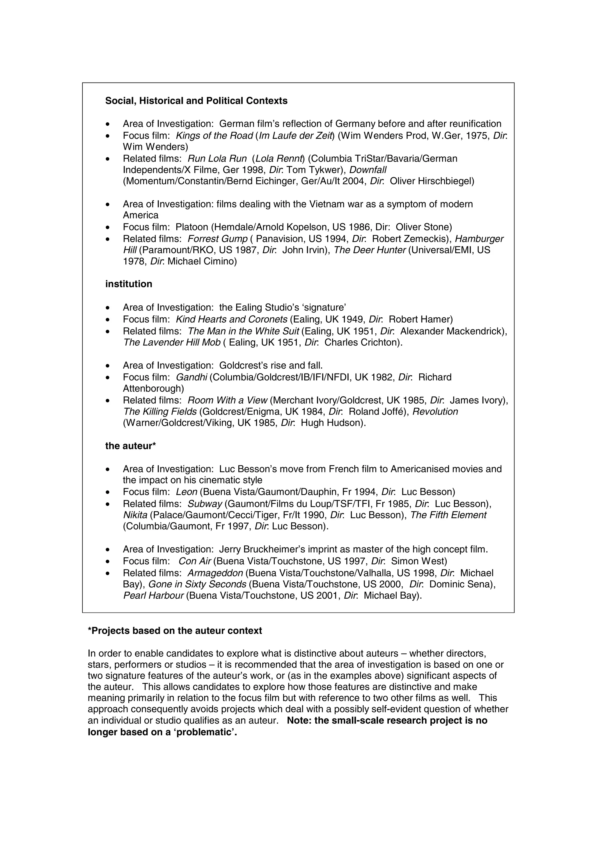 Social, Historical and Political Contexts

    •   Area of Investigation: German film’s reflection of Germany before and after reunification
    •   Focus film: Kings of the Road (Im Laufe der Zeit) (Wim Wenders Prod, W.Ger, 1975, Dir:
        Wim Wenders)
    •   Related films: Run Lola Run (Lola Rennt) (Columbia TriStar/Bavaria/German
        Independents/X Filme, Ger 1998, Dir: Tom Tykwer), Downfall
        (Momentum/Constantin/Bernd Eichinger, Ger/Au/It 2004, Dir: Oliver Hirschbiegel)

    •   Area of Investigation: films dealing with the Vietnam war as a symptom of modern
        America
    •   Focus film: Platoon (Hemdale/Arnold Kopelson, US 1986, Dir: Oliver Stone)
    •   Related films: Forrest Gump ( Panavision, US 1994, Dir: Robert Zemeckis), Hamburger
        Hill (Paramount/RKO, US 1987, Dir: John Irvin), The Deer Hunter (Universal/EMI, US
        1978, Dir: Michael Cimino)

    institution

    •   Area of Investigation: the Ealing Studio’s ‘signature’
    •   Focus film: Kind Hearts and Coronets (Ealing, UK 1949, Dir: Robert Hamer)
    •   Related films: The Man in the White Suit (Ealing, UK 1951, Dir: Alexander Mackendrick),
        The Lavender Hill Mob ( Ealing, UK 1951, Dir: Charles Crichton).

    •   Area of Investigation: Goldcrest’s rise and fall.
    •   Focus film: Gandhi (Columbia/Goldcrest/IB/IFI/NFDI, UK 1982, Dir: Richard
        Attenborough)
    •   Related films: Room With a View (Merchant Ivory/Goldcrest, UK 1985, Dir: James Ivory),
        The Killing Fields (Goldcrest/Enigma, UK 1984, Dir: Roland Joffé), Revolution
        (Warner/Goldcrest/Viking, UK 1985, Dir: Hugh Hudson).

    the auteur*

    •   Area of Investigation: Luc Besson’s move from French film to Americanised movies and
        the impact on his cinematic style
    •   Focus film: Leon (Buena Vista/Gaumont/Dauphin, Fr 1994, Dir: Luc Besson)
    •   Related films: Subway (Gaumont/Films du Loup/TSF/TFI, Fr 1985, Dir: Luc Besson),
        Nikita (Palace/Gaumont/Cecci/Tiger, Fr/It 1990, Dir: Luc Besson), The Fifth Element
        (Columbia/Gaumont, Fr 1997, Dir: Luc Besson).

    •   Area of Investigation: Jerry Bruckheimer’s imprint as master of the high concept film.
    •   Focus film: Con Air (Buena Vista/Touchstone, US 1997, Dir: Simon West)
    •   Related films: Armageddon (Buena Vista/Touchstone/Valhalla, US 1998, Dir: Michael
        Bay), Gone in Sixty Seconds (Buena Vista/Touchstone, US 2000, Dir: Dominic Sena),
        Pearl Harbour (Buena Vista/Touchstone, US 2001, Dir: Michael Bay).


*Projects based on the auteur context

In order to enable candidates to explore what is distinctive about auteurs – whether directors,
stars, performers or studios – it is recommended that the area of investigation is based on one or
two signature features of the auteur’s work, or (as in the examples above) significant aspects of
the auteur. This allows candidates to explore how those features are distinctive and make
meaning primarily in relation to the focus film but with reference to two other films as well. This
approach consequently avoids projects which deal with a possibly self-evident question of whether
an individual or studio qualifies as an auteur. Note: the small-scale research project is no
longer based on a ‘problematic’.
 