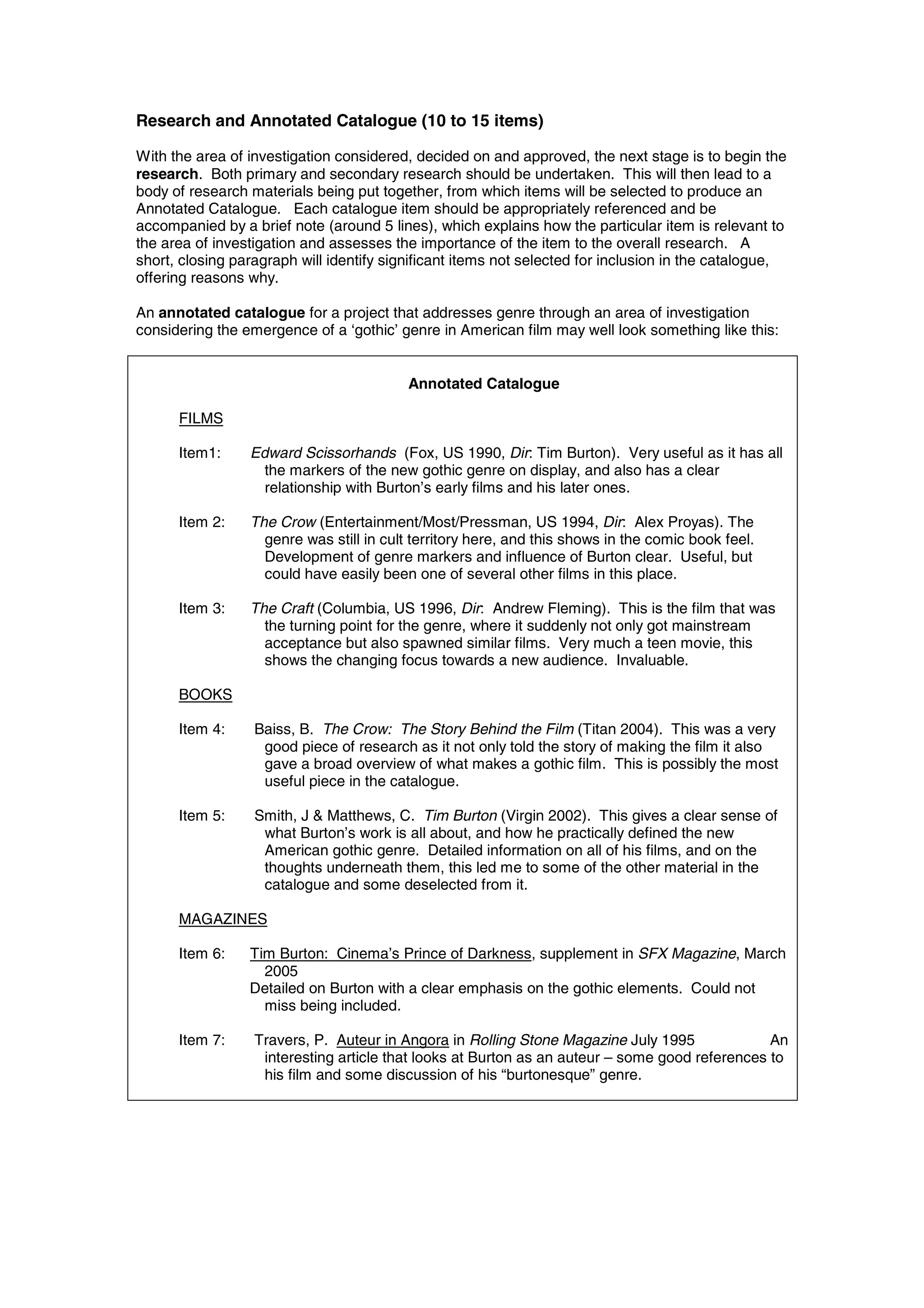 Research and Annotated Catalogue (10 to 15 items)

With the area of investigation considered, decided on and approved, the next stage is to begin the
research. Both primary and secondary research should be undertaken. This will then lead to a
body of research materials being put together, from which items will be selected to produce an
Annotated Catalogue. Each catalogue item should be appropriately referenced and be
accompanied by a brief note (around 5 lines), which explains how the particular item is relevant to
the area of investigation and assesses the importance of the item to the overall research. A
short, closing paragraph will identify significant items not selected for inclusion in the catalogue,
offering reasons why.

An annotated catalogue for a project that addresses genre through an area of investigation
considering the emergence of a ‘gothic’ genre in American film may well look something like this:


                                          Annotated Catalogue

      FILMS

      Item1:     Edward Scissorhands (Fox, US 1990, Dir: Tim Burton). Very useful as it has all
                   the markers of the new gothic genre on display, and also has a clear
                   relationship with Burton’s early films and his later ones.

      Item 2:    The Crow (Entertainment/Most/Pressman, US 1994, Dir: Alex Proyas). The
                   genre was still in cult territory here, and this shows in the comic book feel.
                   Development of genre markers and influence of Burton clear. Useful, but
                   could have easily been one of several other films in this place.

      Item 3:    The Craft (Columbia, US 1996, Dir: Andrew Fleming). This is the film that was
                   the turning point for the genre, where it suddenly not only got mainstream
                   acceptance but also spawned similar films. Very much a teen movie, this
                   shows the changing focus towards a new audience. Invaluable.

      BOOKS

      Item 4:     Baiss, B. The Crow: The Story Behind the Film (Titan 2004). This was a very
                   good piece of research as it not only told the story of making the film it also
                   gave a broad overview of what makes a gothic film. This is possibly the most
                   useful piece in the catalogue.

      Item 5:     Smith, J & Matthews, C. Tim Burton (Virgin 2002). This gives a clear sense of
                   what Burton’s work is all about, and how he practically defined the new
                   American gothic genre. Detailed information on all of his films, and on the
                   thoughts underneath them, this led me to some of the other material in the
                   catalogue and some deselected from it.

      MAGAZINES

      Item 6:    Tim Burton: Cinema’s Prince of Darkness, supplement in SFX Magazine, March
                   2005
                 Detailed on Burton with a clear emphasis on the gothic elements. Could not
                   miss being included.

      Item 7:     Travers, P. Auteur in Angora in Rolling Stone Magazine July 1995              An
                   interesting article that looks at Burton as an auteur – some good references to
                   his film and some discussion of his “burtonesque” genre.
 