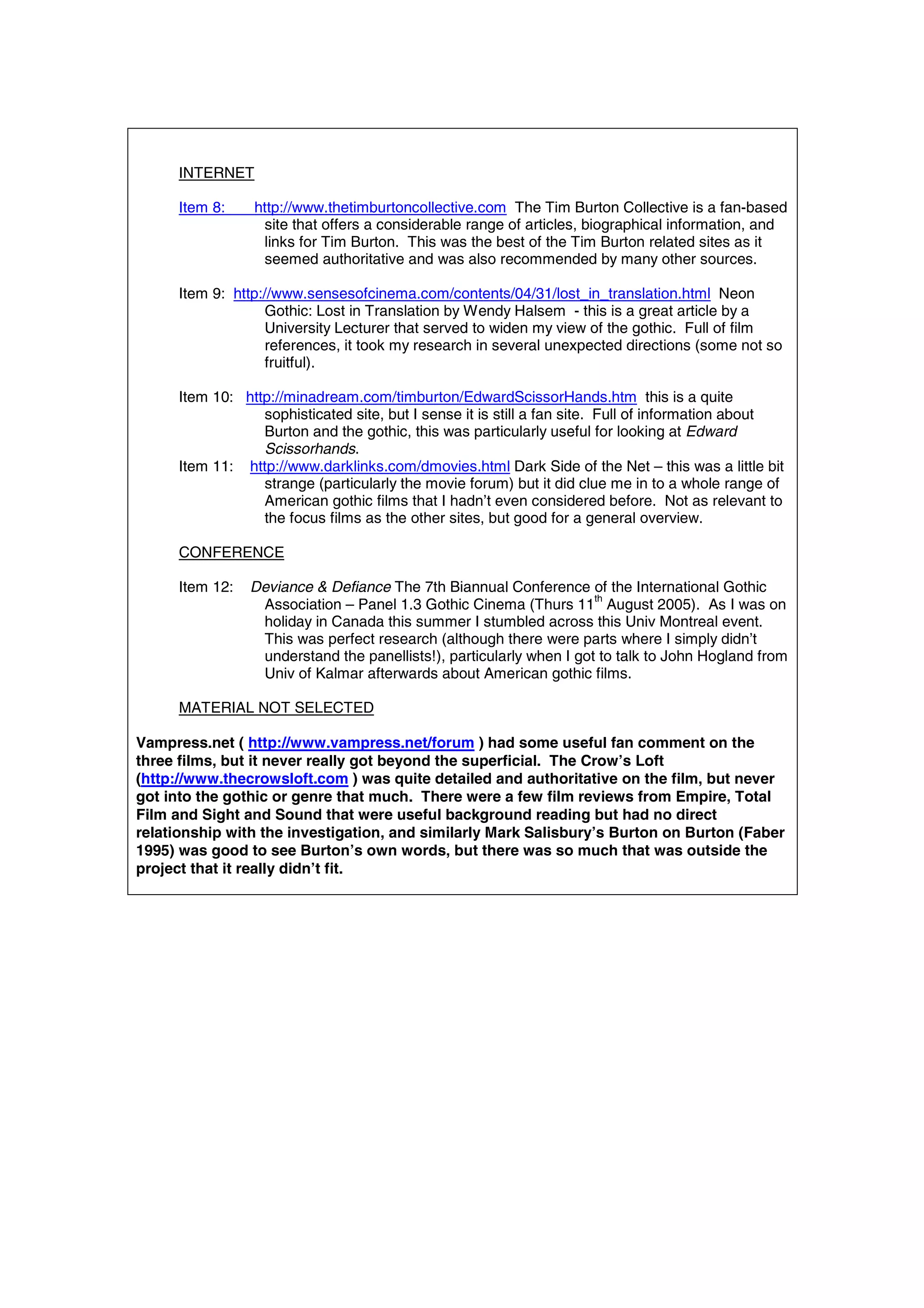 INTERNET

      Item 8:    http://www.thetimburtoncollective.com The Tim Burton Collective is a fan-based
                  site that offers a considerable range of articles, biographical information, and
                  links for Tim Burton. This was the best of the Tim Burton related sites as it
                  seemed authoritative and was also recommended by many other sources.

      Item 9: http://www.sensesofcinema.com/contents/04/31/lost_in_translation.html Neon
                   Gothic: Lost in Translation by Wendy Halsem - this is a great article by a
                   University Lecturer that served to widen my view of the gothic. Full of film
                   references, it took my research in several unexpected directions (some not so
                   fruitful).

      Item 10: http://minadream.com/timburton/EdwardScissorHands.htm this is a quite
                  sophisticated site, but I sense it is still a fan site. Full of information about
                  Burton and the gothic, this was particularly useful for looking at Edward
                  Scissorhands.
      Item 11: http://www.darklinks.com/dmovies.html Dark Side of the Net – this was a little bit
                  strange (particularly the movie forum) but it did clue me in to a whole range of
                  American gothic films that I hadn’t even considered before. Not as relevant to
                  the focus films as the other sites, but good for a general overview.

      CONFERENCE

      Item 12:   Deviance & Defiance The 7th Biannual Conference of the International Gothic
                                                                      th
                  Association – Panel 1.3 Gothic Cinema (Thurs 11 August 2005). As I was on
                  holiday in Canada this summer I stumbled across this Univ Montreal event.
                  This was perfect research (although there were parts where I simply didn’t
                  understand the panellists!), particularly when I got to talk to John Hogland from
                  Univ of Kalmar afterwards about American gothic films.

      MATERIAL NOT SELECTED

Vampress.net ( http://www.vampress.net/forum ) had some useful fan comment on the
three films, but it never really got beyond the superficial. The Crow’s Loft
(http://www.thecrowsloft.com ) was quite detailed and authoritative on the film, but never
got into the gothic or genre that much. There were a few film reviews from Empire, Total
Film and Sight and Sound that were useful background reading but had no direct
relationship with the investigation, and similarly Mark Salisbury’s Burton on Burton (Faber
1995) was good to see Burton’s own words, but there was so much that was outside the
project that it really didn’t fit.
 