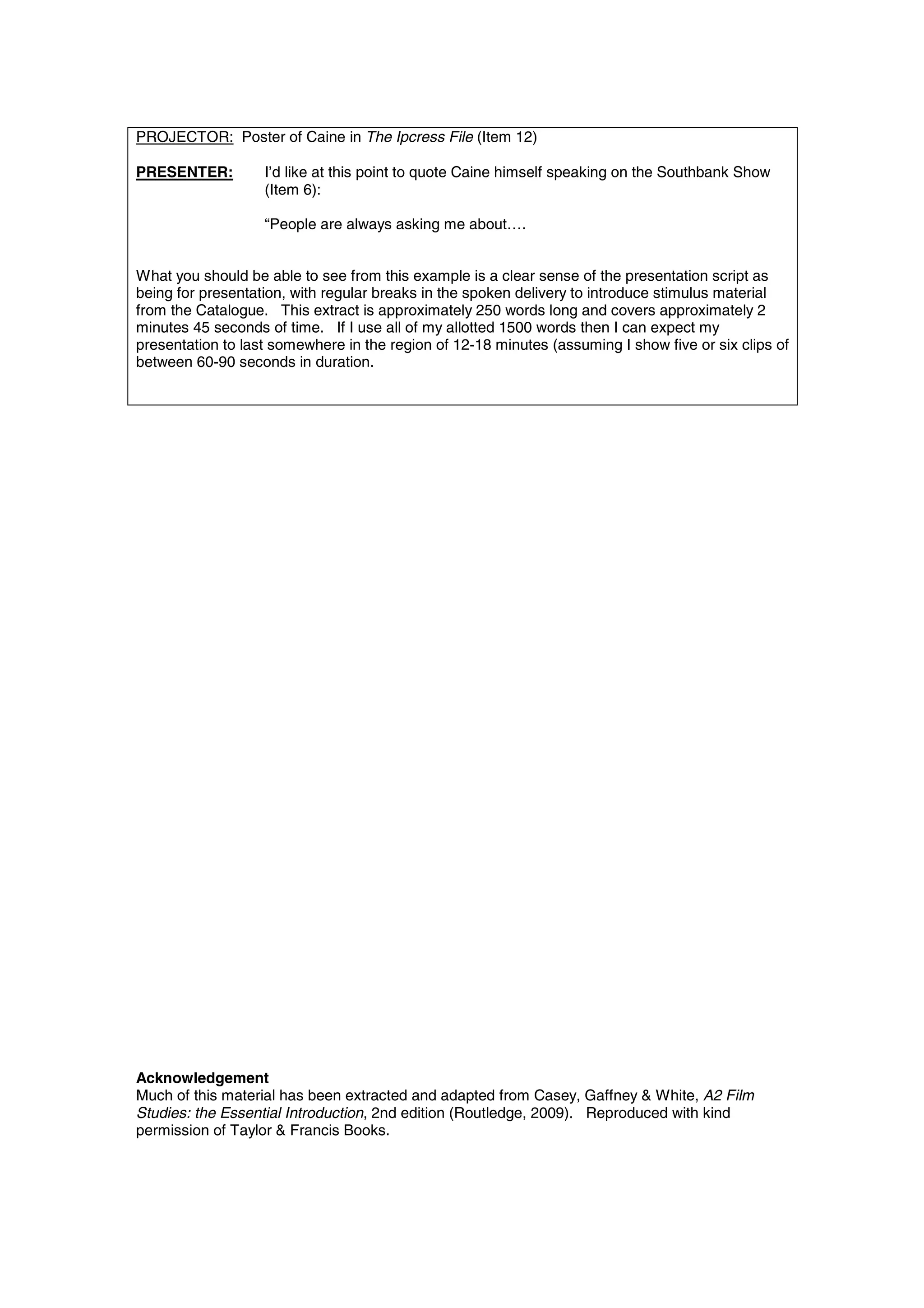 PROJECTOR: Poster of Caine in The Ipcress File (Item 12)

PRESENTER:         I’d like at this point to quote Caine himself speaking on the Southbank Show
                   (Item 6):

                   “People are always asking me about….


What you should be able to see from this example is a clear sense of the presentation script as
being for presentation, with regular breaks in the spoken delivery to introduce stimulus material
from the Catalogue. This extract is approximately 250 words long and covers approximately 2
minutes 45 seconds of time. If I use all of my allotted 1500 words then I can expect my
presentation to last somewhere in the region of 12-18 minutes (assuming I show five or six clips of
between 60-90 seconds in duration.




Acknowledgement
Much of this material has been extracted and adapted from Casey, Gaffney & White, A2 Film
Studies: the Essential Introduction, 2nd edition (Routledge, 2009). Reproduced with kind
permission of Taylor & Francis Books.
 