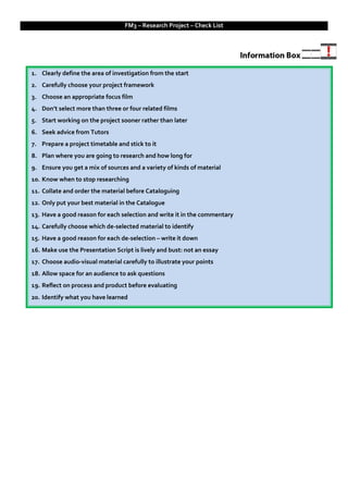 FM3 – Research Project – Check List




1. Clearly define the area of investigation from the start
2. Carefully choose your project framework
3. Choose an appropriate focus film
4. Don’t select more than three or four related films
5. Start working on the project sooner rather than later
6. Seek advice from Tutors
7. Prepare a project timetable and stick to it
8. Plan where you are going to research and how long for
9. Ensure you get a mix of sources and a variety of kinds of material
10. Know when to stop researching
11. Collate and order the material before Cataloguing
12. Only put your best material in the Catalogue
13. Have a good reason for each selection and write it in the commentary
14. Carefully choose which de-selected material to identify
15. Have a good reason for each de-selection – write it down
16. Make use the Presentation Script is lively and bust: not an essay
17. Choose audio-visual material carefully to illustrate your points
18. Allow space for an audience to ask questions
19. Reflect on process and product before evaluating
20. Identify what you have learned
 
