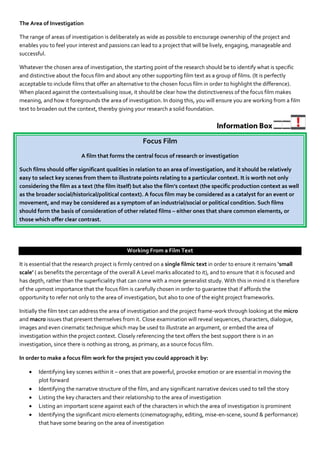 The Area of Investigation

The range of areas of investigation is deliberately as wide as possible to encourage ownership of the project and
enables you to feel your interest and passions can lead to a project that will be lively, engaging, manageable and
successful.

Whatever the chosen area of investigation, the starting point of the research should be to identify what is specific
and distinctive about the focus film and about any other supporting film text as a group of films. (It is perfectly
acceptable to include films that offer an alternative to the chosen focus film in order to highlight the difference).
When placed against the contextualising issue, it should be clear how the distinctiveness of the focus film makes
meaning, and how it foregrounds the area of investigation. In doing this, you will ensure you are working from a film
text to broaden out the context, thereby giving your research a solid foundation.




                                                    Focus Film
                          A film that forms the central focus of research or investigation

Such films should offer significant qualities in relation to an area of investigation, and it should be relatively
easy to select key scenes from them to illustrate points relating to a particular context. It is worth not only
considering the film as a text (the film itself) but also the film’s context (the specific production context as well
as the broader social/historical/political context). A focus film may be considered as a catalyst for an event or
movement, and may be considered as a symptom of an industrial/social or political condition. Such films
should form the basis of consideration of other related films – either ones that share common elements, or
those which offer clear contrast.




                                              Working From a Film Text

It is essential that the research project is firmly centred on a single filmic text in order to ensure it remains ‘small
scale’ ( as benefits the percentage of the overall A Level marks allocated to it), and to ensure that it is focused and
has depth, rather than the superficiality that can come with a more generalist study. With this in mind it is therefore
of the upmost importance that the focus film is carefully chosen in order to guarantee that if affords the
opportunity to refer not only to the area of investigation, but also to one of the eight project frameworks.

Initially the film text can address the area of investigation and the project frame-work through looking at the micro
and macro issues that present themselves from it. Close examination will reveal sequences, characters, dialogue,
images and even cinematic technique which may be used to illustrate an argument, or embed the area of
investigation within the project context. Closely referencing the text offers the best support there is in an
investigation, since there is nothing as strong, as primary, as a source focus film.

In order to make a focus film work for the project you could approach it by:

       Identifying key scenes within it – ones that are powerful, provoke emotion or are essential in moving the
        plot forward
       Identifying the narrative structure of the film, and any significant narrative devices used to tell the story
       Listing the key characters and their relationship to the area of investigation
       Listing an important scene against each of the characters in which the area of investigation is prominent
       Identifying the significant micro elements (cinematography, editing, mise-en-scene, sound & performance)
        that have some bearing on the area of investigation
 