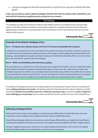    Listing any messages and values that are expressed in or by the film (you may want to identify where they
        appear)

In this way you build up useful in depth knowledge of the film with which to compare other related films, and
with which to illustrate any significant points arising from your research.

                                                     The Catalogue

The catalogue is simply a list of research material, which ideally contains a mix of both primary and secondary
research, and offers evidence of diversity in sourcing the material. It is important that each item is referenced
appropriately and that each is accompanied by a short commentary on why it was selected, what use is has and
what its relative value is.




Example of annotated catalogue entry:
Item 1: Persepolis (2007, Marjane Satrapi and Vincent Parranaud, Kennedy/Marshall Company)

I used this as my primary film, as it not only inspired me to research the topic of animation in politics, but also was
one of the more recent and obvious political animations. The imagery used throughout the animated feature was
inspiring, understandable and visually stunning for audiences of all ethnicities and walks of life. As a result, I chose
this as my main film for research within the catalogue

Item 6 – IMDB.com/title/tt808417/board/thread/141468734

This was taken from an internet forum which discussed various aspects from the film. One user created this thread,
which questioned whether Persepolis would have been better as a live-action film, rather than animated. I also
included a response from another user, who believes that the animation was a better choice rather than live action,
as it emphasised with certain areas of the film. The user also states ‘It’s a bit like a political drawing in a newspaper,
but with a narrative’ which I thought was an interesting and useful way of describing the film to another.




In compiling the Catalogue you should not simply be placing in it every piece of research that you uncovered, but
rather judging each piece on its merits, and making a selection of the best items for inclusion. Ideally you should
be looking at between ten and fifteen items for a relatively mainstream topic, and as few as seven or eight for a
more challenging or unusual topic (these numbers include the focus film and the minimum of two related films).




Selecting Catalogue Items
Selecting items for inclusion in the catalogue is sometimes more difficult that it would at first seem, but some
simple logic and the weighing of items against each other tends to simplify the process.

Internet Movie Database reference are sometimes merely listings, offering little more insight than that offered in
something like Halliwell’s Film Guide, and as such do not weigh as heavily as websites that offer in-depth analysis.

Similarly, magazine reviews have a level of currency determined by the publication, with a review from Sight &
Sound most likely weighing more heavily that a review from a local newspaper.
 