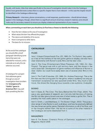 Equally, with books, titles that relate specifically to the area of investigation should make it into the Catalogue
before more generalist texts (unless there is a specific chapter that is more relevant – in this case the chapter should
be identified in the Catalogue referencing).

Primary Research – interviews, phone conversations, e-mail responses, questionnaires – should almost always
appear in the Catalogue, though, where there is a significant amount of primary research material, some should
make way for secondary research to ensure you display a balanced representation of your research.

When commenting on each item you should try (in five lines or fewer) to identify the following:

       How the item relates to the area of investigation
       What values the item has offered the project
       The nature and reliability of its source
       How it compares to other items
       The basis for its inclusion



At the end of the catalogue
you should offer a brief
paragraph identifying some
items that were not
selected for inclusion, and a
rationale as to why this de-
selection occurred.



A Catalogue for a project
that addresses genre
through an area of
investigation that considers
the ‘emergence of a
“Gothic” genre in
American film’ may well
look something like this:
 
