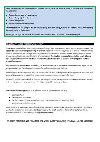 Take your research and colour code it (a mark on top, or in the margin, or a coloured stickers) with four colours
representing:

     Focused on an area of investigation
     Focused on project context
     Useful Background
     Interesting but not well related

Take the research and compile it in colour groupings. For each group, number the research with 1 representing
the most useful in that group.

Finally, go through the material by number and colour to select or deselect for their catalogue.




CONSTRUCTING THE PRESENTATION SCRIPT

The Presentation Script is where you present the findings from your research, and it is important to note that this
does not necessarily mean presenting an ‘answer’. Research does not always lead to an answer – rather it offers a
range of information (the findings) from a number of sources that may provide ‘answers’ but equally may remain
simply material gathered around the area of investigation. The key to a successful presentation script is being
able to clearly think through what it is you have found out in relation to the area of investigation and the
project framework.

All presentations have defined audiences, and it is useful for you if you can clearly define who it is you will be
presenting to (even if you have no intention of actually presenting your findings).

Be defining the audience you can tailor the presentation to them, making you think about potential responses, and
about what you can do to make them presentation more inviting and interesting for them.

It is worth considering what kinds of stimulus material you can use in the presentation to keep the interest levels up
in the audience, and at what points they should be inserted for maximum effect.



The Presentation Script should be in a format suited to a presentation, and may:

         be in note form
         be bulleted or numbered
         Be short pieces of prose with reference to presentation material connecting them
         Use headings and subheadings

It will clearly indicate where a piece of material will be inserted and will make attempts to ensure that the material
used in the presentation is referenced and addressed by the script. Catalogue items referenced or used in the
presentation should be indicated by Catalogue Item Numbers.



    AN ESSAY FORMAT IS NOT PERMITTED AND WORK SUBMITTED IN THIS STYLE WILL NOT BE ASSESSED!
 