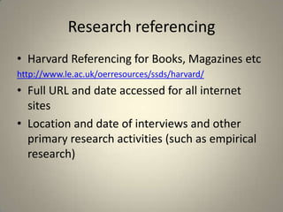Research referencing
• Harvard Referencing for Books, Magazines etc
http://www.le.ac.uk/oerresources/ssds/harvard/
• Full URL and date accessed for all internet
  sites
• Location and date of interviews and other
  primary research activities (such as empirical
  research)
 