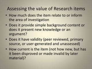 Assessing the value of Research items
• How much does the item relate to or inform
  the area of investigation
• Does it provide simple background content or
  does it present new knowledge or an
  argument?
• Does it have validity (peer reviewed, primary
  source, or user-generated and unassessed)
• How current is the item (not how new, but has
  it been disproved or made invalid by later
  material)?
 