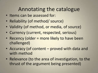 Annotating the catalogue
• Items can be assessed for:
• Reliability (of method/ source)
• Validity (of method, or media, of source)
• Currency (current, respected, serious)
• Recency (older = more likely to have been
  challenged)
• Accuracy (of content – proved with data and
  with method
• Relevance (to the area of investigation, to the
  thrust of the argument being presented)
 