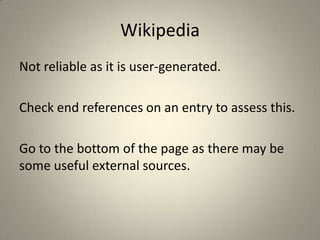 Wikipedia
Not reliable as it is user-generated.

Check end references on an entry to assess this.

Go to the bottom of the page as there may be
some useful external sources.
 