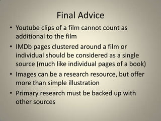 Final Advice
• Youtube clips of a film cannot count as
  additional to the film
• IMDb pages clustered around a film or
  individual should be considered as a single
  source (much like individual pages of a book)
• Images can be a research resource, but offer
  more than simple illustration
• Primary research must be backed up with
  other sources
 