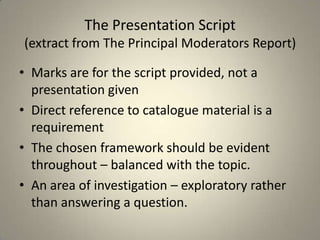 The Presentation Script
(extract from The Principal Moderators Report)

• Marks are for the script provided, not a
  presentation given
• Direct reference to catalogue material is a
  requirement
• The chosen framework should be evident
  throughout – balanced with the topic.
• An area of investigation – exploratory rather
  than answering a question.
 