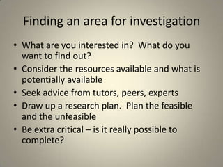 Finding an area for investigation
• What are you interested in? What do you
  want to find out?
• Consider the resources available and what is
  potentially available
• Seek advice from tutors, peers, experts
• Draw up a research plan. Plan the feasible
  and the unfeasible
• Be extra critical – is it really possible to
  complete?
 