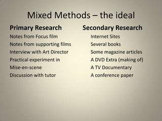 Mixed Methods – the ideal
Primary Research              Secondary Research
Notes from Focus film           Internet Sites
Notes from supporting films     Several books
Interview with Art Director     Some magazine articles
Practical experiment in         A DVD Extra (making of)
Mise-en-scene                   A TV Documentary
Discussion with tutor           A conference paper
 